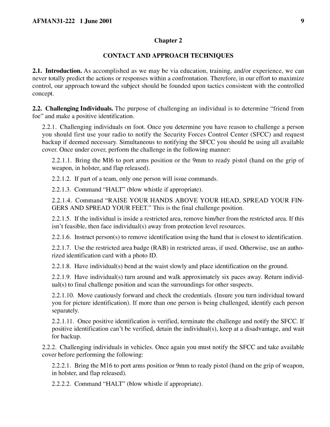 Chapter 2
2.2.� Challenging Individuals.
2.2.1.2.� If part of a team, only one person will issue commands.
2.2.1.4.� Command “RAISE YOUR HANDS ABOVE YOUR HEAD, SPREAD YOUR FINGERS AND SPREAD YOUR FEET.” T...
2.2.1.5.� If the individual is inside a restricted area, remove him/her from the restricted area....
2.2.1.10.� Move cautiously forward and check the credentials. (Insure you turn individual toward ...
2.2.1.11.� Once positive identification is verified, terminate the challenge and notify the SFCC....
2.2.2.� Challenging individuals in vehicles. Once again you must notify the SFCC and take availab...