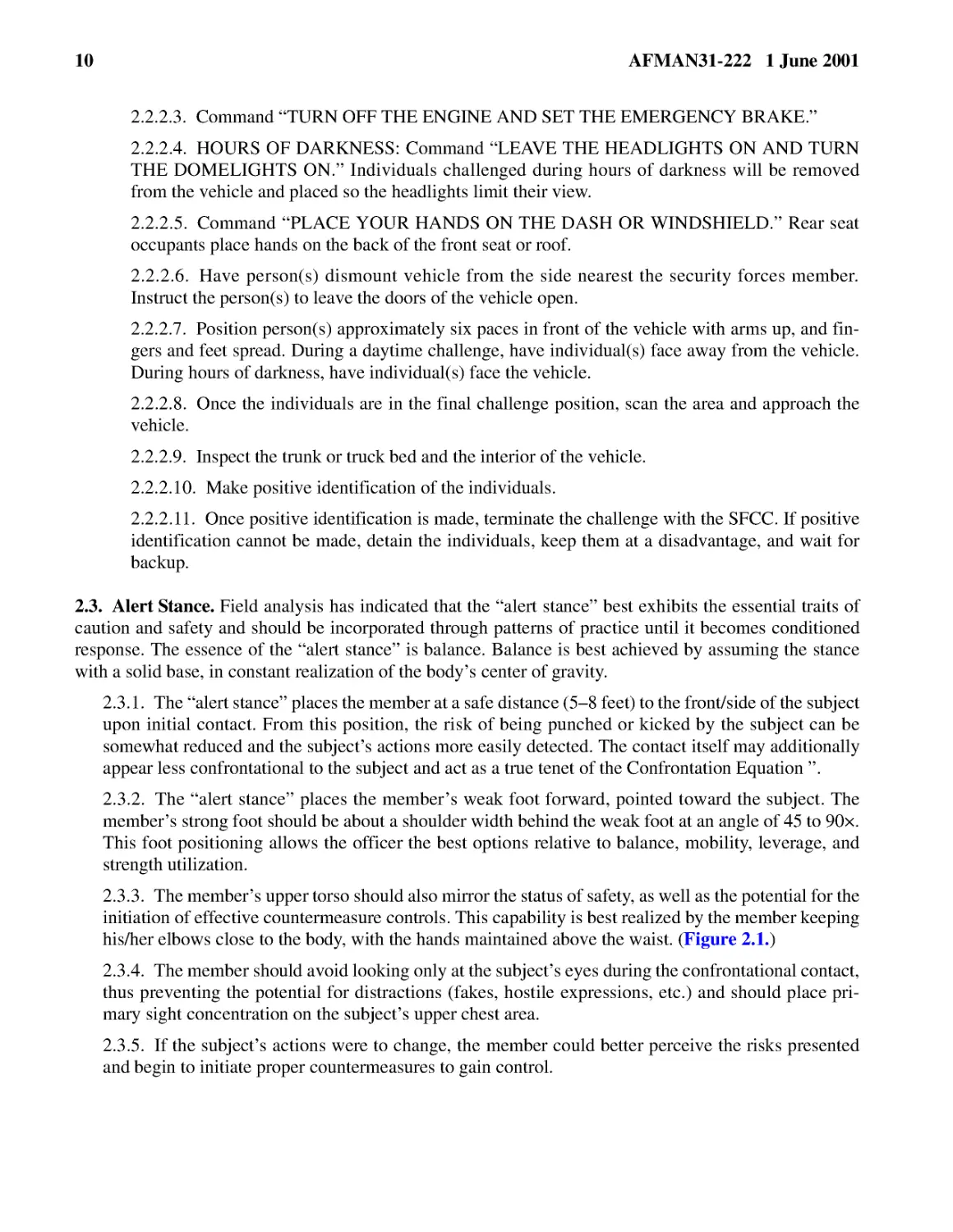 2.2.2.3.� Command “TURN OFF THE ENGINE AND SET THE EMERGENCY BRAKE.”
2.2.2.4.� HOURS OF DARKNESS: Command “LEAVE THE HEADLIGHTS ON AND TURN THE DOMELIGHTS ON.” Indivi...
2.2.2.5.� Command “PLACE YOUR HANDS ON THE DASH OR WINDSHIELD.” Rear seat occupants place hands o...
2.2.2.8.� Once the individuals are in the final challenge position, scan the area and approach th...
2.2.2.9.� Inspect the trunk or truck bed and the interior of the vehicle.
2.2.2.10.� Make positive identification of the individuals.
2.2.2.11.� Once positive identification is made, terminate the challenge with the SFCC. If positi...
2.3.� Alert Stance.
2.3.2.� The “alert stance” places the member’s weak foot forward, pointed toward the subject. The...
2.3.3.� The member’s upper torso should also mirror the status of safety, as well as the potentia...
2.3.4.� The member should avoid looking only at the subject’s eyes during the confrontational con...
2.3.5.� If the subject’s actions were to change, the member could better perceive the risks prese...