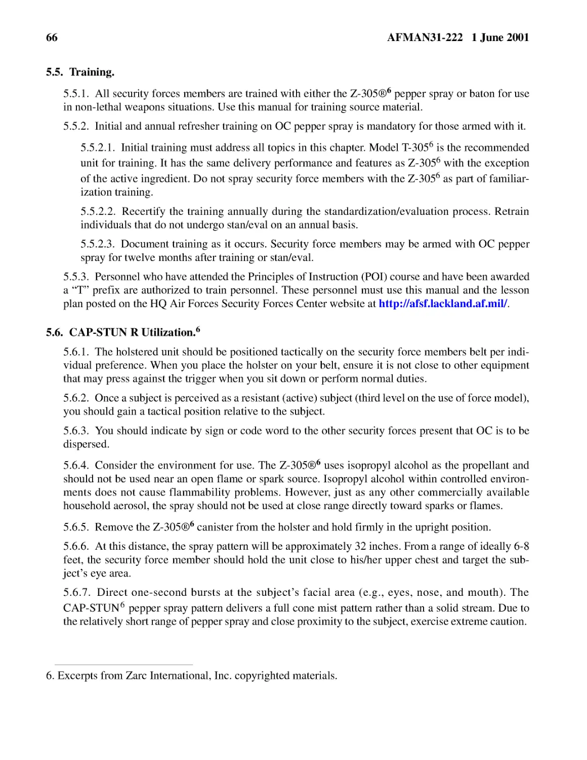 5.5.� Training.
5.5.2.� Initial and annual refresher training on OC pepper spray is mandatory for those armed wit...
5.5.2.2.� Recertify the training annually during the standardization/evaluation process. Retrain ...
5.5.2.3.� Document training as it occurs. Security force members may be armed with OC pepper spra...
5.6.� CAP-STUN R Utilization.

5.6.3.� You should indicate by sign or code word to the other security forces present that OC is ...
5.6.4.� Consider the environment for use. The Z-305
5.6.5.� Remove the Z-305
5.6.6.� At this distance, the spray pattern will be approximately 32 inches. From a range of idea...