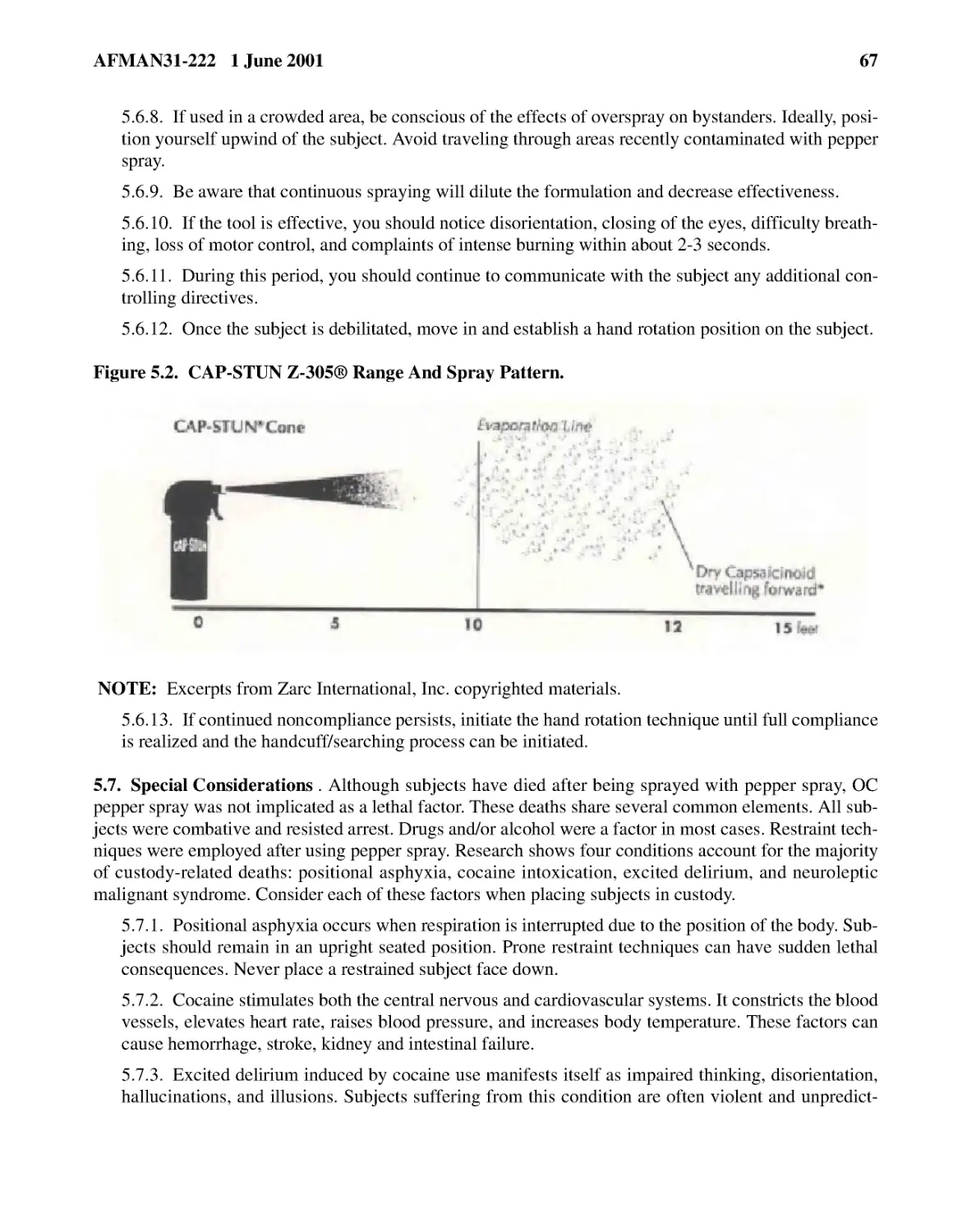 5.6.8.� If used in a crowded area, be conscious of the effects of overspray on bystanders. Ideall...
5.6.9.� Be aware that continuous spraying will dilute the formulation and decrease effectiveness.
5.6.10.� If the tool is effective, you should notice disorientation, closing of the eyes, difficu...
5.6.11.� During this period, you should continue to communicate with the subject any additional c...
5.6.12.� Once the subject is debilitated, move in and establish a hand rotation position on the s...
5.6.13.� If continued noncompliance persists, initiate the hand rotation technique until full com...
5.7.� Special Considerations
5.7.2.� Cocaine stimulates both the central nervous and cardiovascular systems. It constricts the...
5.7.3.� Excited delirium induced by cocaine use manifests itself as impaired thinking, disorienta...