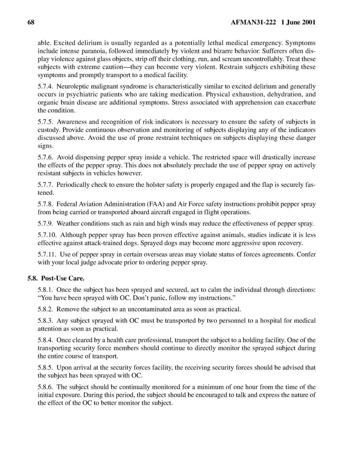 5.7.4.� Neuroleptic malignant syndrome is characteristically similar to excited delirium and gene...
5.7.5.� Awareness and recognition of risk indicators is necessary to ensure the safety of subject...
5.7.6.� Avoid dispensing pepper spray inside a vehicle. The restricted space will drastically inc...
5.7.7.� Periodically check to ensure the holster safety is properly engaged and the flap is secur...
5.7.9.� Weather conditions such as rain and high winds may reduce the effectiveness of pepper spray.
5.7.10.� Although pepper spray has been proven effective against animals, studies indicate it is ...
5.7.11.� Use of pepper spray in certain overseas areas may violate status of forces agreements. C...
5.8.� Post-Use Care.
5.8.2.� Remove the subject to an uncontaminated area as soon as practical.
5.8.3.� Any subject sprayed with OC must be transported by two personnel to a hospital for medica...
5.8.4.� Once cleared by a health care professional, transport the subject to a holding facility. ...
5.8.5.� Upon arrival at the security forces facility, the receiving security forces should be adv...
5.8.6.� The subject should be continually monitored for a minimum of one hour from the time of th...