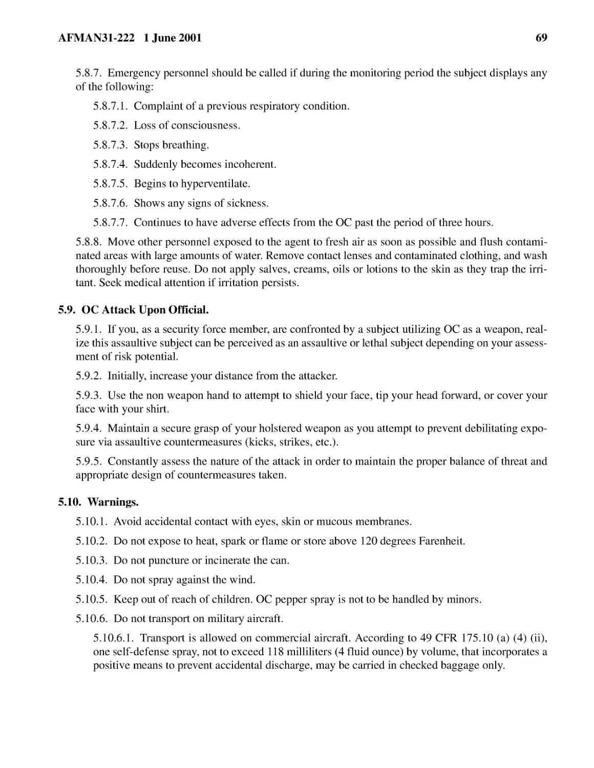 5.8.7.� Emergency personnel should be called if during the monitoring period the subject displays...
5.8.7.2.� Loss of consciousness.
5.8.7.3.� Stops breathing.
5.8.7.4.� Suddenly becomes incoherent.
5.8.7.5.� Begins to hyperventilate.
5.8.7.6.� Shows any signs of sickness.
5.8.7.7.� Continues to have adverse effects from the OC past the period of three hours.
5.8.8.� Move other personnel exposed to the agent to fresh air as soon as possible and flush cont...
5.9.� OC Attack Upon Official.
5.9.2.� Initially, increase your distance from the attacker.
5.9.3.� Use the non weapon hand to attempt to shield your face, tip your head forward, or cover y...
5.9.4.� Maintain a secure grasp of your holstered weapon as you attempt to prevent debilitating e...
5.9.5.� Constantly assess the nature of the attack in order to maintain the proper balance of thr...
5.10.� Warnings.
5.10.2.� Do not expose to heat, spark or flame or store above 120 degrees Farenheit.
5.10.3.� Do not puncture or incinerate the can.
5.10.4.� Do not spray against the wind.
5.10.5.� Keep out of reach of children. OC pepper spray is not to be handled by minors.
5.10.6.� Do not transport on military aircraft.