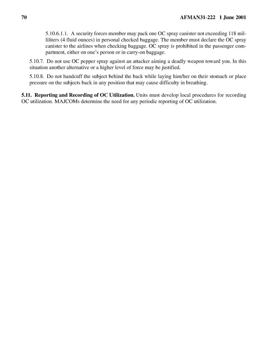 5.10.6.1.1.� A security forces member may pack one OC spray canister not exceeding 118 milliliter...
5.10.7.� Do not use OC pepper spray against an attacker aiming a deadly weapon toward you. In thi...
5.10.8.� Do not handcuff the subject behind the back while laying him/her on their stomach or pla...
5.11.� Reporting and Recording of OC Utilization.