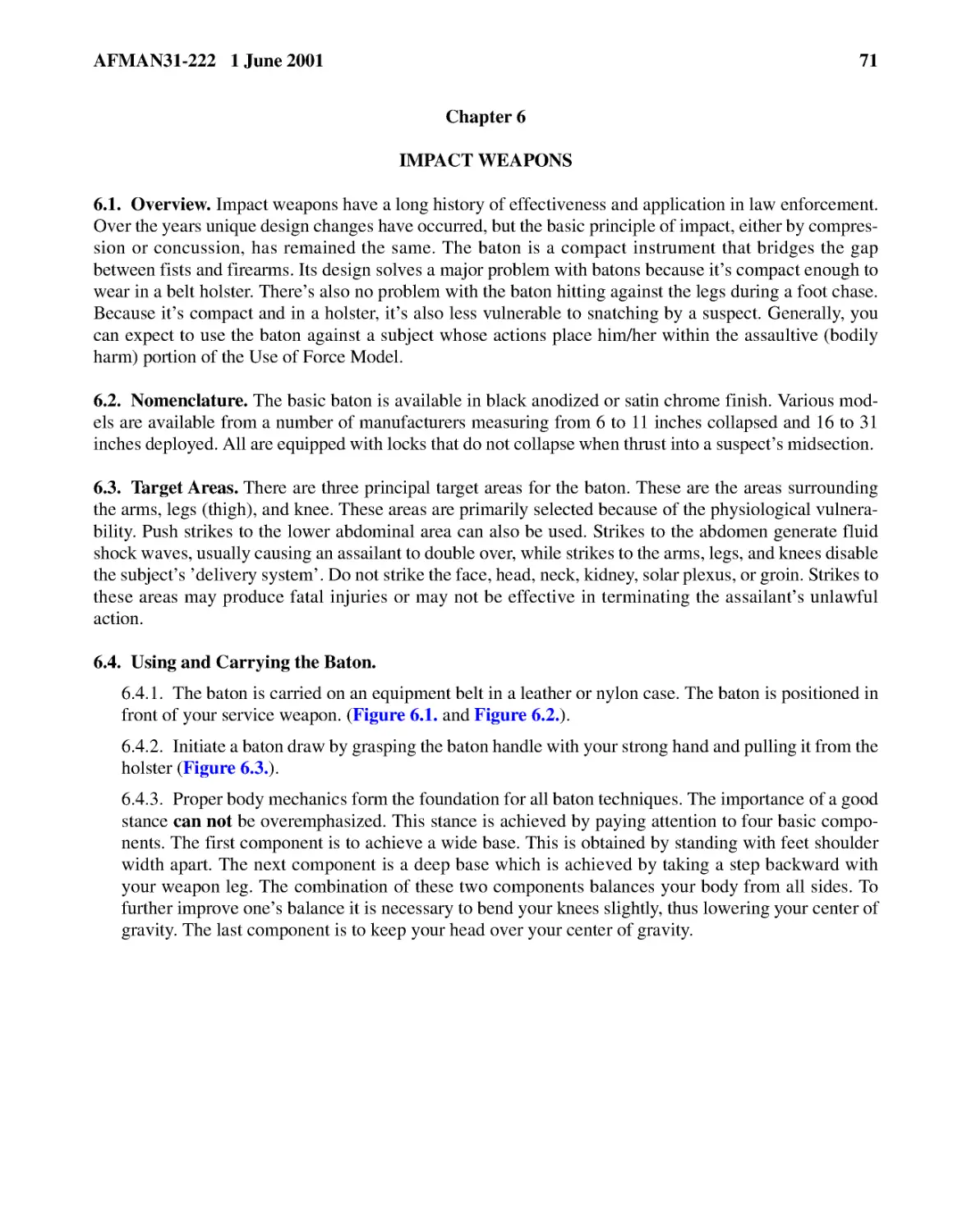 Chapter 6
6.2.� Nomenclature.
6.3.� Target Areas.
6.4.� Using and Carrying the Baton.
6.4.2.� Initiate a baton draw by grasping the baton handle with your strong hand and pulling it f...
6.4.3.� Proper body mechanics form the foundation for all baton techniques. The importance of a g...