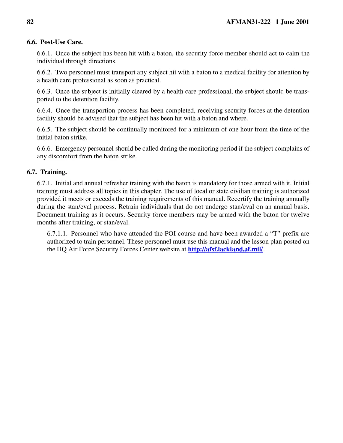 6.6.� Post-Use Care.
6.6.2.� Two personnel must transport any subject hit with a baton to a medical facility for atten...
6.6.3.� Once the subject is initially cleared by a health care professional, the subject should b...
6.6.4.� Once the transportion process has been completed, receiving security forces at the detent...
6.6.5.� The subject should be continually monitored for a minimum of one hour from the time of th...
6.6.6.� Emergency personnel should be called during the monitoring period if the subject complain...
6.7.� Training.