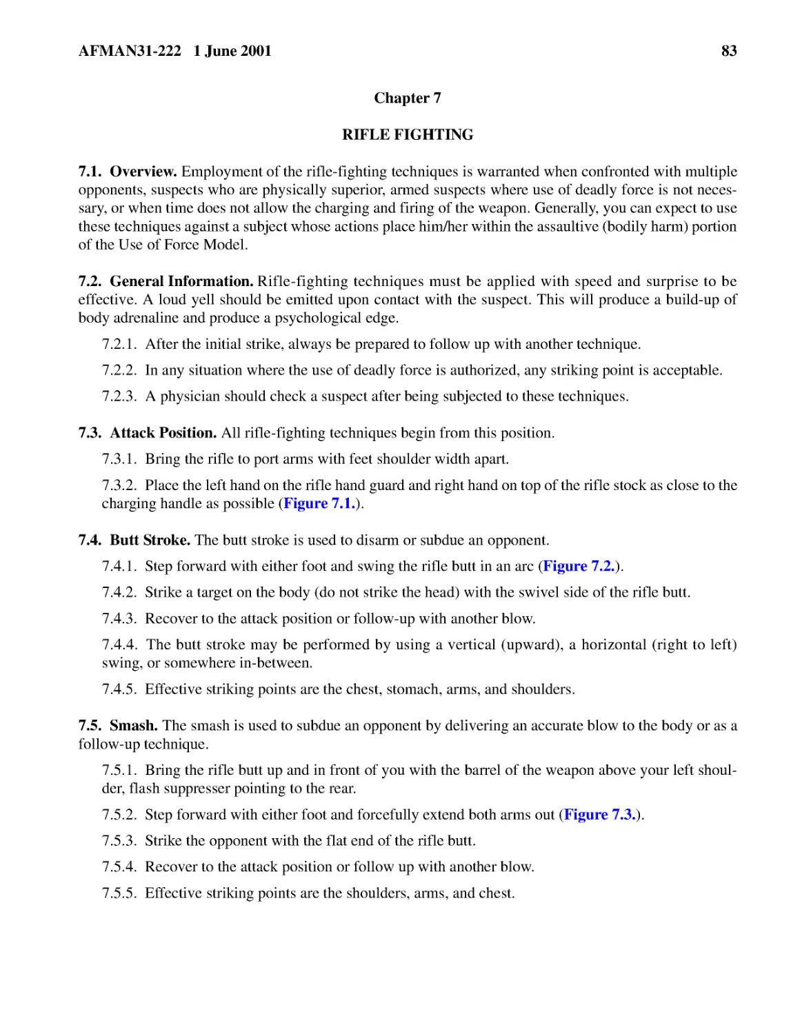 Chapter 7
7.2.� General Information.
7.2.2.� In any situation where the use of deadly force is authorized, any striking point is accep...
7.2.3.� A physician should check a suspect after being subjected to these techniques.
7.3.� Attack Position.
7.3.2.� Place the left hand on the rifle hand guard and right hand on top of the rifle stock as c...
7.4.� Butt Stroke.
7.4.3.� Recover to the attack position or follow-up with another blow.

7.4.5.� Effective striking points are the chest, stomach, arms, and shoulders.
7.5.� Smash.
7.5.2.� Step forward with either foot and forcefully extend both arms out (
7.5.3.� Strike the opponent with the flat end of the rifle butt.
7.5.4.� Recover to the attack position or follow up with another blow.
7.5.5.� Effective striking points are the shoulders, arms, and chest.