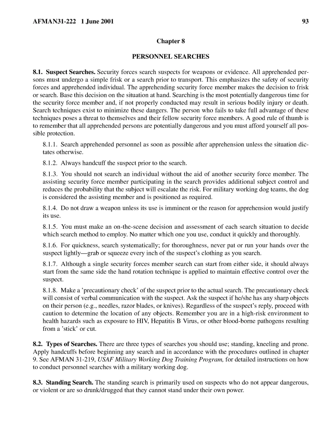 Chapter 8
8.1.2.� Always handcuff the suspect prior to the search.
8.1.3.� You should not search an individual without the aid of another security force member. The...
8.1.4.� Do not draw a weapon unless its use is imminent or the reason for apprehension would just...
8.1.5.� You must make an on-the-scene decision and assessment of each search situation to decide ...
8.1.6.� For quickness, search systematically; for thoroughness, never pat or run your hands over ...
8.1.7.� Although a single security forces member search can start from either side, it should alw...
8.1.8.� Make a ’precautionary check’ of the suspect prior to the actual search. The precautionary...
8.2.� Types of Searches.
8.3.� Standing Search.