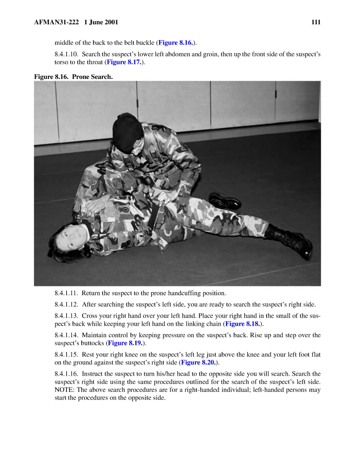 8.4.1.10.� Search the suspect’s lower left abdomen and groin, then up the front side of the suspe...
8.4.1.11.� Return the suspect to the prone handcuffing position.
8.4.1.12.� After searching the suspect’s left side, you are ready to search the suspect’s right s...
8.4.1.13.� Cross your right hand over your left hand. Place your right hand in the small of the s...
8.4.1.14.� Maintain control by keeping pressure on the suspect’s back. Rise up and step over the ...
8.4.1.15.� Rest your right knee on the suspect’s left leg just above the knee and your left foot ...
8.4.1.16.� Instruct the suspect to turn his/her head to the opposite side you will search. Search...