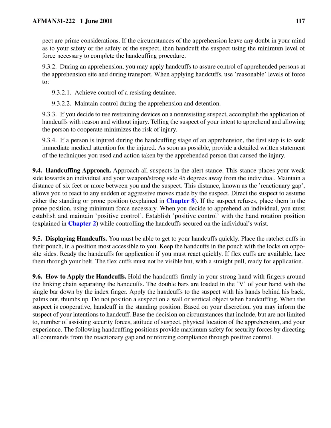 9.3.2.� During an apprehension, you may apply handcuffs to assure control of apprehended persons ...
9.3.2.2.� Maintain control during the apprehension and detention.
9.3.3.� If you decide to use restraining devices on a nonresisting suspect, accomplish the applic...
9.3.4.� If a person is injured during the handcuffing stage of an apprehension, the first step is...
9.4.� Handcuffing Approach.
9.5.� Displaying Handcuffs.
9.6.� How to Apply the Handcuffs.