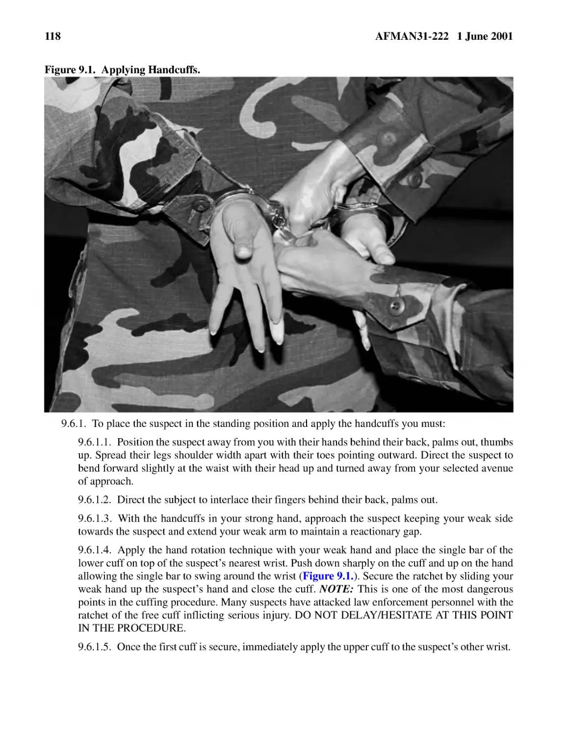 9.6.1.� To place the suspect in the standing position and apply the handcuffs you must:
9.6.1.2.� Direct the subject to interlace their fingers behind their back, palms out.
9.6.1.3.� With the handcuffs in your strong hand, approach the suspect keeping your weak side tow...
9.6.1.4.� Apply the hand rotation technique with your weak hand and place the single bar of the l...
9.6.1.5.� Once the first cuff is secure, immediately apply the upper cuff to the suspect’s other ...