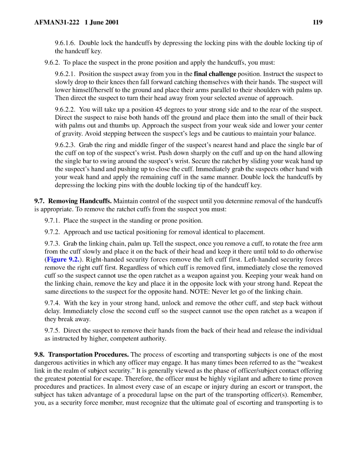 9.6.1.6.� Double lock the handcuffs by depressing the locking pins with the double locking tip of...
9.6.2.� To place the suspect in the prone position and apply the handcuffs, you must:
9.6.2.2.� You will take up a position 45 degrees to your strong side and to the rear of the suspe...
9.6.2.3.� Grab the ring and middle finger of the suspect’s nearest hand and place the single bar ...
9.7.� Removing Handcuffs.
9.7.2.� Approach and use tactical positioning for removal identical to placement.
9.7.3.� Grab the linking chain, palm up. Tell the suspect, once you remove a cuff, to rotate the ...
9.7.4.� With the key in your strong hand, unlock and remove the other cuff, and step back without...
9.7.5.� Direct the suspect to remove their hands from the back of their head and release the indi...
9.8.� Transportation Procedures.