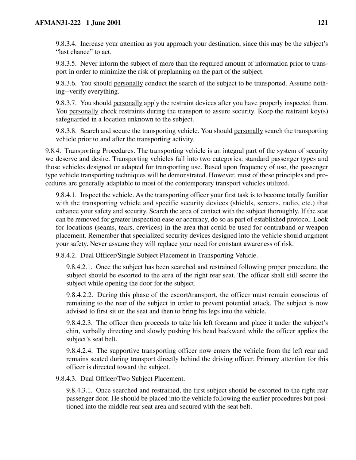 9.8.3.4.� Increase your attention as you approach your destination, since this may be the subject...
9.8.3.5.� Never inform the subject of more than the required amount of information prior to trans...
9.8.3.6.� You should
9.8.3.7.� You should
9.8.3.8.� Search and secure the transporting vehicle. You should
9.8.4.� Transporting Procedures. The transporting vehicle is an integral part of the system of se...
9.8.4.2.� Dual Officer/Single Subject Placement in Transporting Vehicle.
9.8.4.2.2.� During this phase of the escort/transport, the officer must remain conscious of remai...
9.8.4.2.3.� The officer then proceeds to take his left forearm and place it under the subject’s c...
9.8.4.2.4.� The supportive transporting officer now enters the vehicle from the left rear and rem...
9.8.4.3.� Dual Officer/Two Subject Placement.