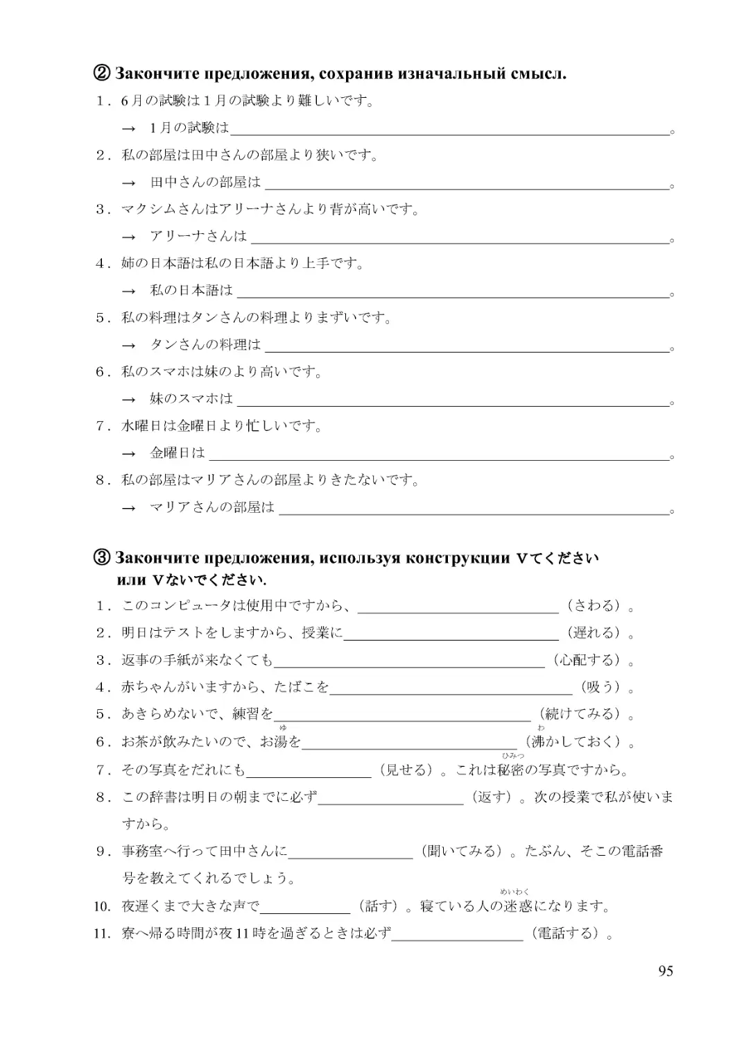 １．6月の試験は１月の試験より難しいです。
→　1月の試験は 。
２．私の部屋は田中さんの部屋より狭いです。
→　田中さんの部屋は 。
３．マクシムさんはアリーナさんより背が高いです。
→　アリーナさんは 。
４．姉の日本語は私の日本語より上手です。
→　私の日本語は 。
５．私の料理はタンさんの料理よりまずいです。
→　タンさんの料理は 。
６．私のスマホは妹のより高いです。
→　妹のスマホは 。
７．水曜日は金曜日より忙しいです。
→　金曜日は 。
８．私の部屋はマリアさんの部屋よりきたないです。
→　マリアさんの部屋は 。
１．このコンピュータは使用中ですから、_____________________________（さわる）。
２．明日はテストをしますから、授業に_______________________________（遅れる）。
３．返事の手紙が来なくても_______________________________________（心配する）。
４．赤ちゃんがいますから、たばこを___________________________________（吸う）。
５．あきらめないで、練習を_____________________________________（続けてみる）。
ゆ　　　　　　　　　　　　　　　　　　　　　　　　　　　　　　　　　わ
６．お茶が飲みたいので、お湯を_______________________________（沸かしておく）。
ひみつ
７．その写真をだれにも__________________（見せる）。これは秘密の写真ですから。
８．この辞書は明日の朝までに必ず_____________________（返す）。次の授業で私が使いますから。
９．事務室へ行って田中さんに__________________（聞いてみる）。たぶん、そこの電話番
号を教えてくれるでしょう。
めいわく
10．夜遅くまで大きな声で_____________（話す）。寝ている人の迷惑になります。
11．寮へ帰る時間が夜11時を過ぎるときは必ず___________________（電話する）。