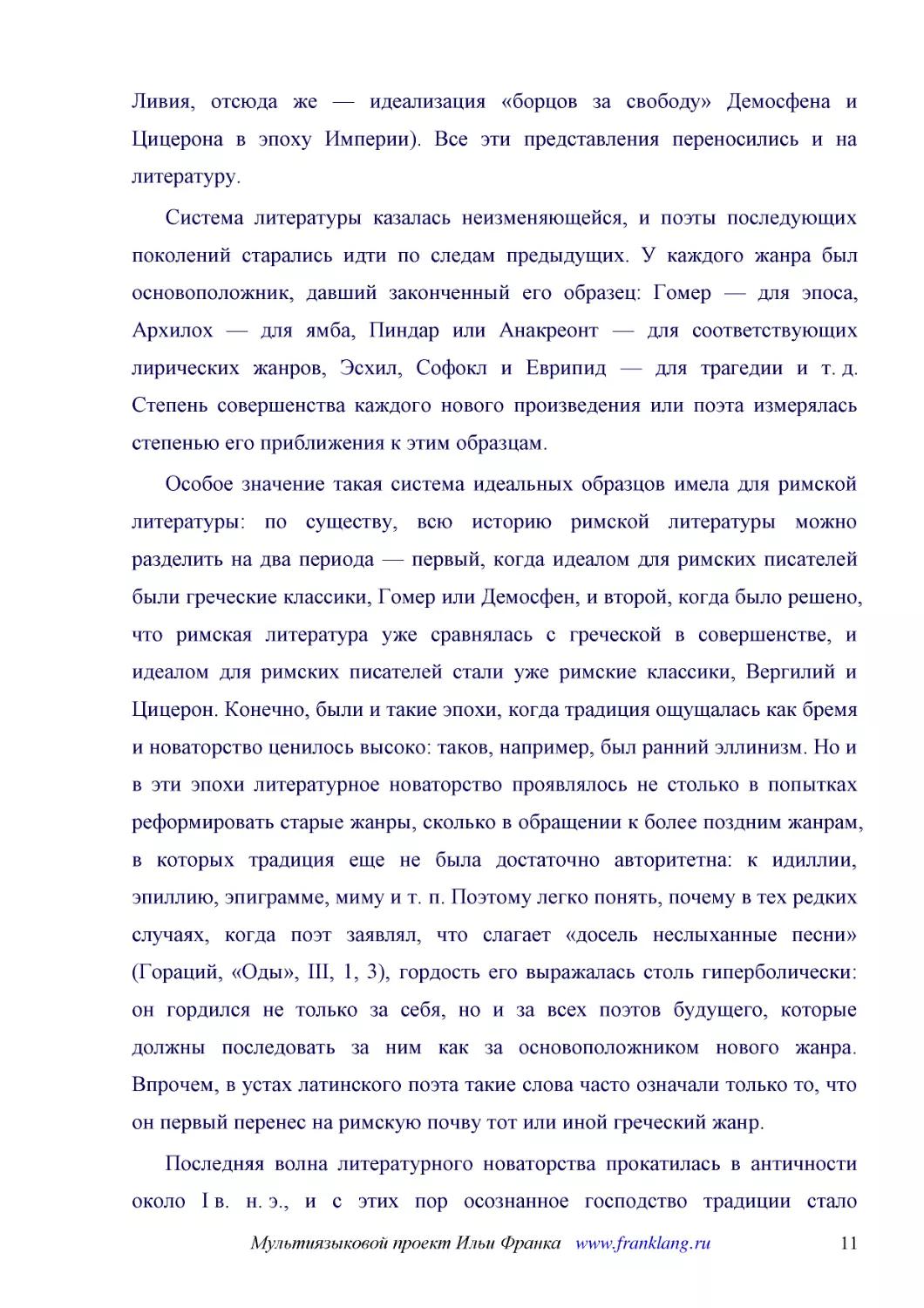 ﻿Система литературы казалась неизменяющейся, и поэты последующих поколений старались идти по следам предыдущих. У каждого жанра был основоположник, давший законченный его образец: Гомер — для эпоса, Архилох — для ямба, Пиндар или Анакреонт — для соотве..
﻿Особое значение такая система идеальных образцов имела для римской литературы: по существу, всю историю римской литературы можно разделить на два периода — первый, когда идеалом для римских писателей были греческие классики, Гомер или Демосфен, и втор..
﻿Последняя волна литературного новаторства прокатилась в античности около I в. н. э., и с этих пор осознанное господство традиции стало безраздельным. У древних поэтов перенимали и темы, и мотивы øизготовление щита для героя мы находим сперва в «Илиаде..