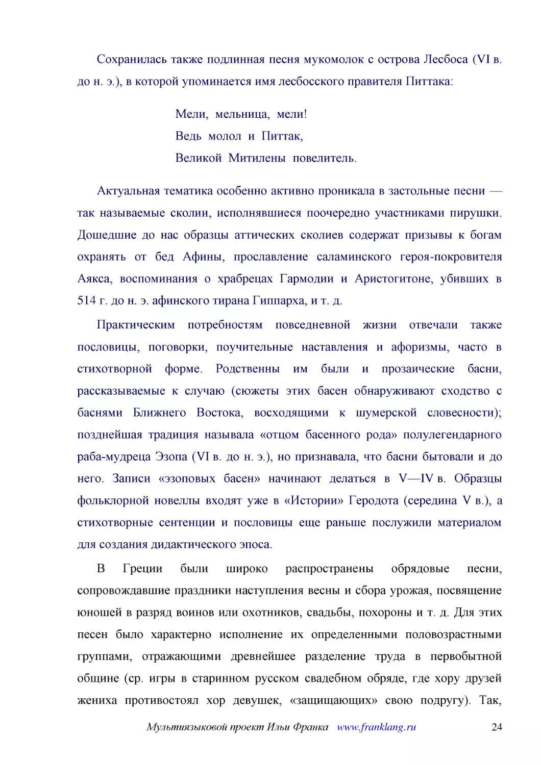 ﻿Сохранилась также подлинная песня мукомолок с острова Лесбоса øVI в. до н. э.ù, в которой упоминается имя лесбосского правителя Питтака
﻿Мели,  мельница,  мели! Ведь  молол  и  Питтак, Великой  Митилены  повелитель
﻿Актуальная тематика особенно активно проникала в застольные песни — так называемые сколии, исполнявшиеся поочередно участниками пирушки. Дошедшие до нас образцы аттических сколиев содержат призывы к богам охранять от бед Афины, прославление саламинско..
﻿Практическим потребностям повседневной жизни отвечали также пословицы, поговорки, поучительные наставления и афоризмы, часто в стихотворной форме. Родственны им были и прозаические басни, рассказываемые к случаю øсюжеты этих басен обнаруживают сходств..
﻿В Греции были широко распространены обрядовые песни, сопровождавшие праздники наступления весны и сбора урожая, посвящение юношей в разряд воинов или охотников, свадьбы, похороны и т. д. Для этих песен было характерно исполнение их определенными полов..