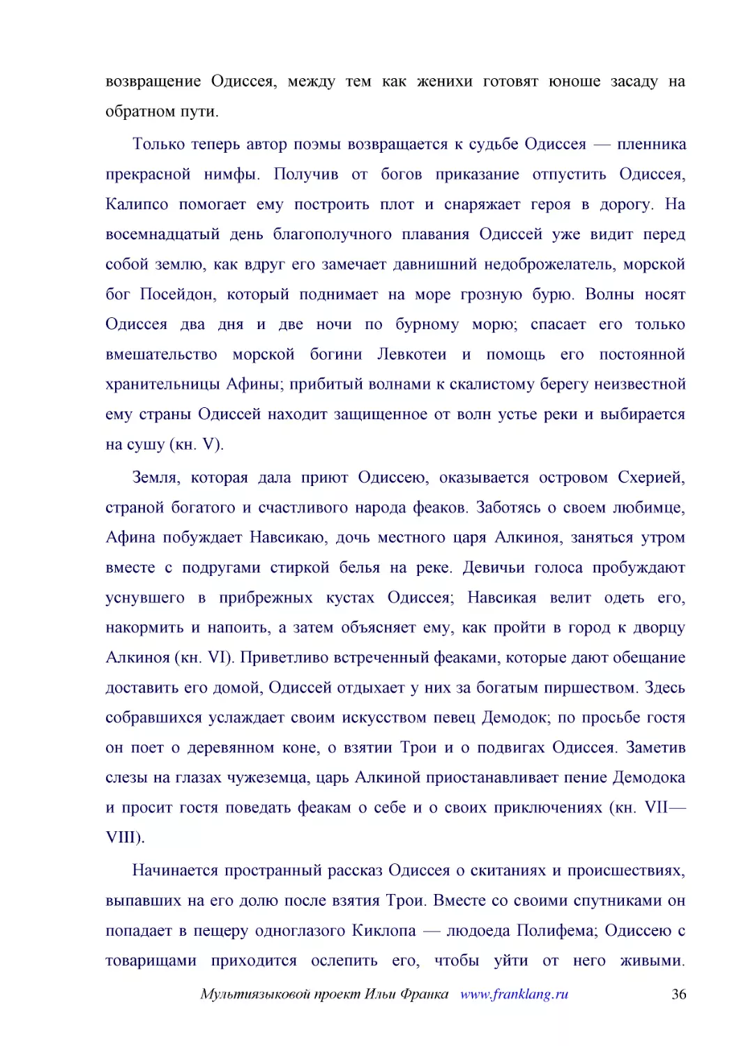 ﻿Только теперь автор поэмы возвращается к судьбе Одиссея — пленника прекрасной нимфы. Получив от богов приказание отпустить Одиссея, Калипсо помогает ему построить плот и снаряжает героя в дорогу. На восемнадцатый день благополучного плавания Одиссей у..
﻿Земля, которая дала приют Одиссею, оказывается островом Схерией, страной богатого и счастливого народа феаков. Заботясь о своем любимце, Афина побуждает Навсикаю, дочь местного царя Алкиноя, заняться утром вместе с подругами стиркой белья на реке. Дев..
﻿Начинается пространный рассказ Одиссея о скитаниях и происшествиях, выпавших на его долю после взятия Трои. Вместе со своими спутниками он попадает в пещеру одноглазого Киклопа — людоеда Полифема; Одиссею с товарищами приходится ослепить его, чтобы уй..