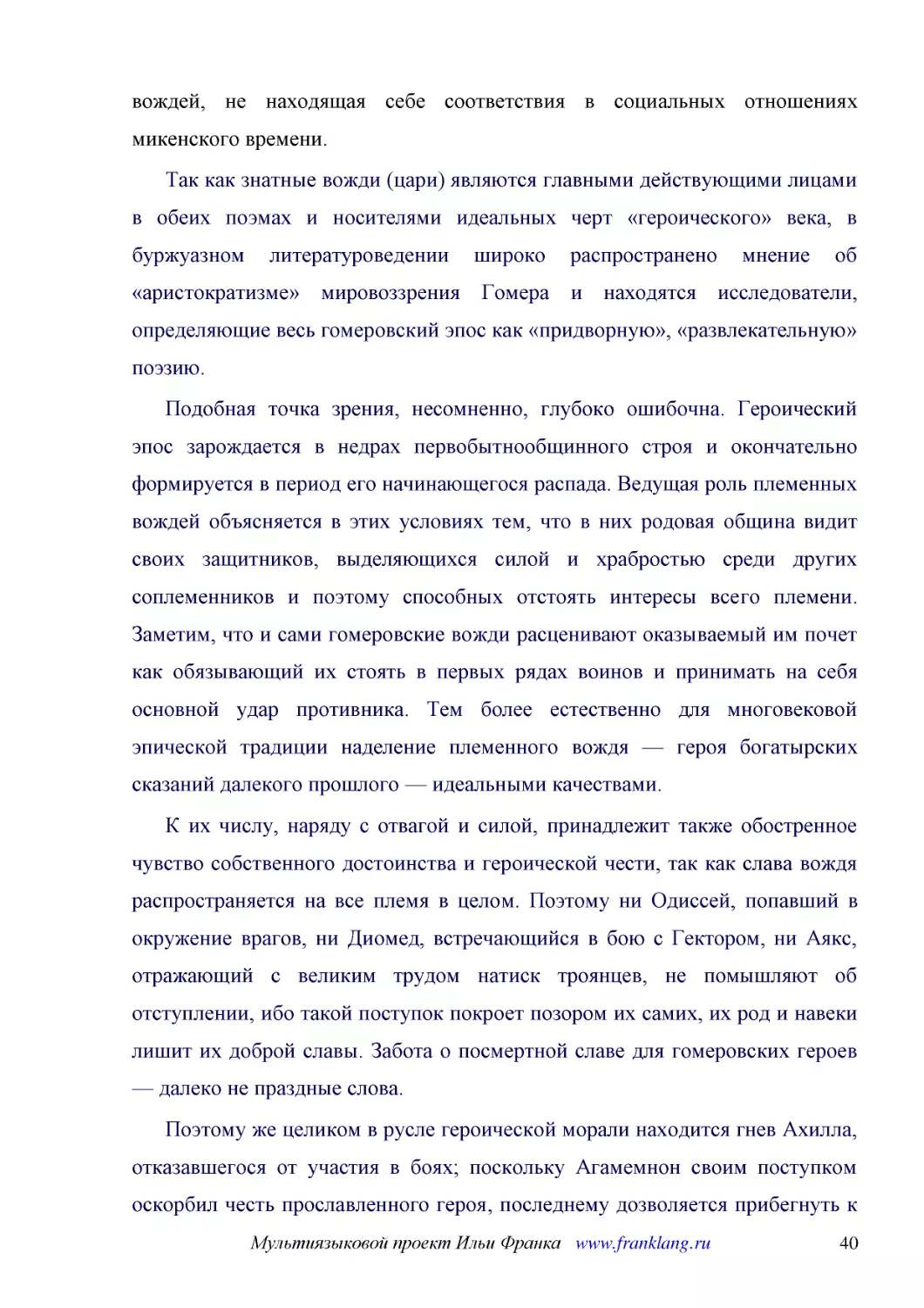 ﻿Так как знатные вожди øцариù являются главными действующими лицами в обеих поэмах и носителями идеальных черт «героического» века, в буржуазном литературоведении широко распространено мнение об «аристократизме» мировоззрения Гомера и находятся исследо..
﻿Подобная точка зрения, несомненно, глубоко ошибочна. Героический эпос зарождается в недрах первобытнообщинного строя и окончательно формируется в период его начинающегося распада. Ведущая роль племенных вождей объясняется в этих условиях тем, что в ни..
﻿К их числу, наряду с отвагой и силой, принадлежит также обостренное чувство собственного достоинства и героической чести, так как слава вождя распространяется на все племя в целом. Поэтому ни Одиссей, попавший в окружение врагов, ни Диомед, встречающи..
﻿Поэтому же целиком в русле героической морали находится гнев Ахилла, отказавшегося от участия в боях; поскольку Агамемнон своим поступком оскорбил честь прославленного героя, последнему дозволяется прибегнуть к любому средству, чтобы восстановить свою..