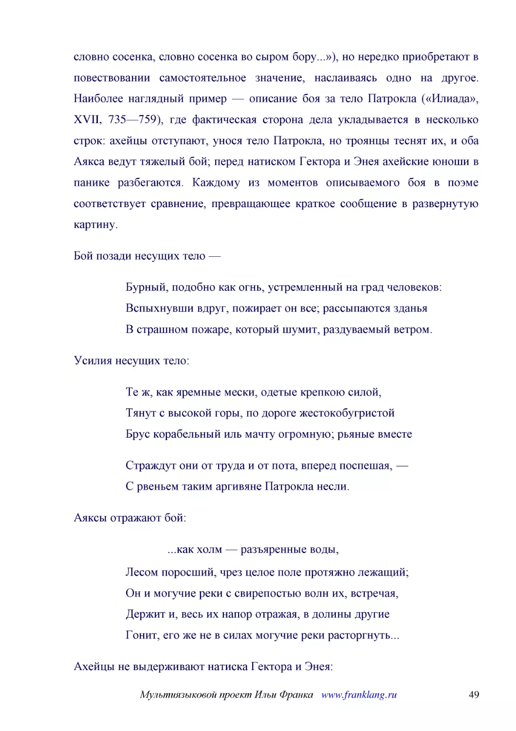 ﻿Бой позади несущих тело
﻿Бурный, подобно как огнь, устремленный на град человеков: Вспыхнувши вдруг, пожирает он все; рассыпаются зданья В страшном пожаре, который шумит, раздуваемый ветром
﻿Усилия несущих тело
﻿Те ж, как яремные мески, одетые крепкою силой, Тянут с высокой горы, по дороге жестокобугристой Брус корабельный иль мачту огромную; рьяные вмест
﻿Страждут они от труда и от пота, вперед поспешая, — С рвеньем таким аргивяне Патрокла несли
﻿Аяксы отражают бой
﻿...как холм — разъяренные воды
﻿Лесом поросший, чрез целое поле протяжно лежащий; Он и могучие реки с свирепостью волн их, встречая, Держит и, весь их напор отражая, в долины другие Гонит, его же не в силах могучие реки расторгнуть..
﻿Ахейцы не выдерживают натиска Гектора и Энея