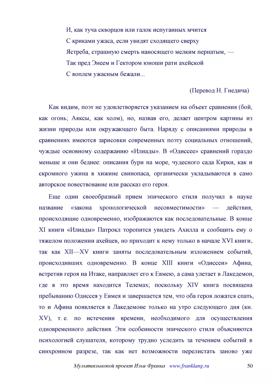 ﻿И, как туча скворцов или галок испуганных мчится С криками ужаса, если увидят сходящего сверху Ястреба, страшную смерть наносящего мелким пернатым, — Так пред Энеем и Гектором юноши рати ахейской С воплем ужасным бежали..
﻿øПеревод Н. Гнедичаù ø1
﻿Как видим, поэт не удовлетворяется указанием на объект сравнения øбой, как огонь; Аяксы, как холмù, но, назвав его, делает центром картины из жизни природы или окружающего быта. Наряду с описаниями природы в сравнениях имеются зарисовки современных по..
﻿Еще один своеобразный прием эпического стиля получил в науке название «закона хронологической несовместимости» — действия, происходящие одновременно, изображаются как последовательные. В конце XI книги «Илиады» Патрокл торопится увидеть Ахилла и сообщ..