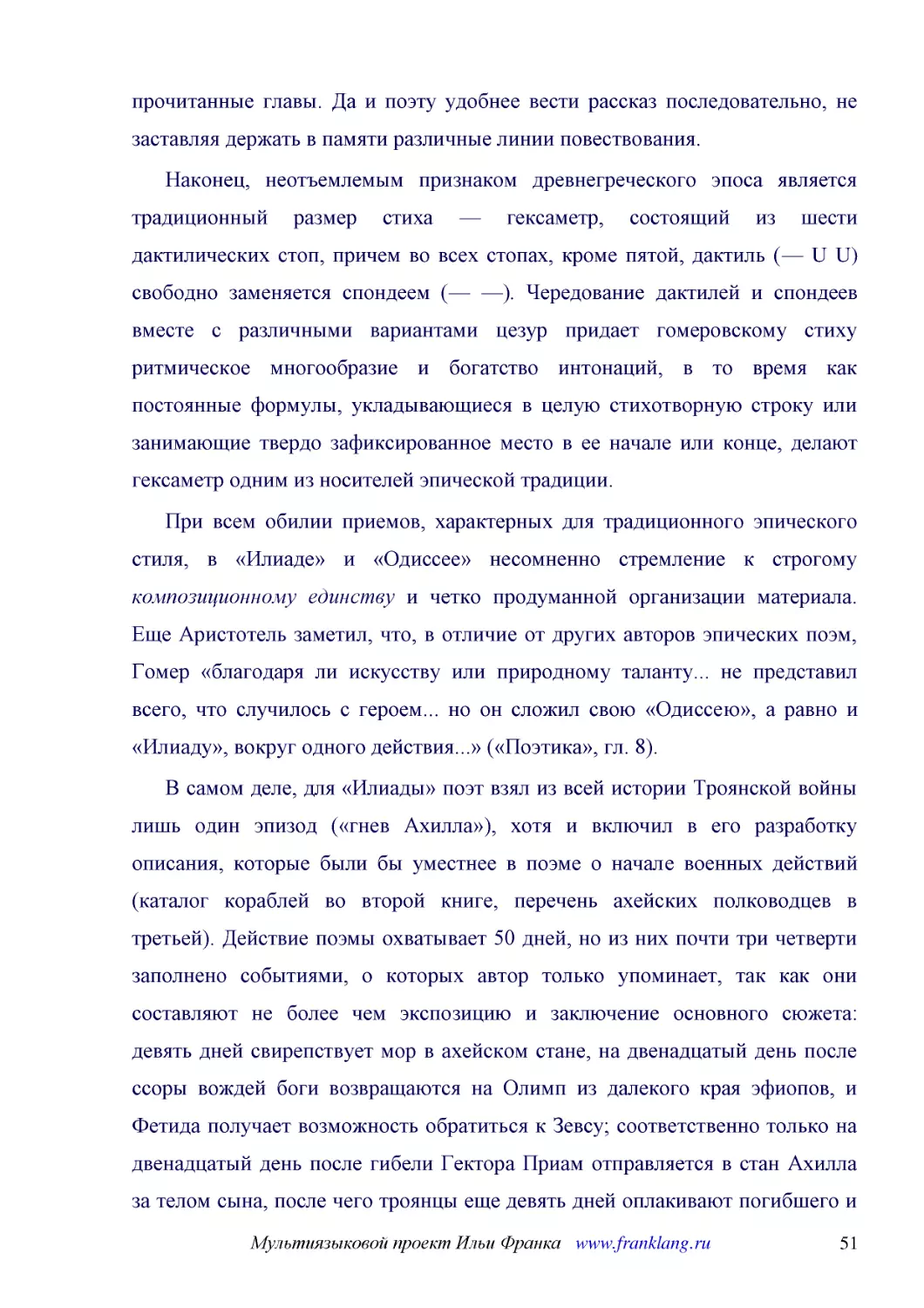 ﻿Наконец, неотъемлемым признаком древнегреческого эпоса является традиционный размер стиха — гексаметр, состоящий из шести дактилических стоп, причем во всех стопах, кроме пятой, дактиль ø— U Uù свободно заменяется спондеем ø— —ù. Чередование дактилей ..
﻿При всем обилии приемов, характерных для традиционного эпического стиля, в «Илиаде» и «Одиссее» несомненно стремление к строгому композиционному единству и четко продуманной организации материала. Еще Аристотель заметил, что, в отличие от других автор..
﻿В самом деле, для «Илиады» поэт взял из всей истории Троянской войны лишь один эпизод ø«гнев Ахилла»ù, хотя и включил в его разработку описания, которые были бы уместнее в поэме о начале военных действий øкаталог кораблей во второй книге, перечень ахе..