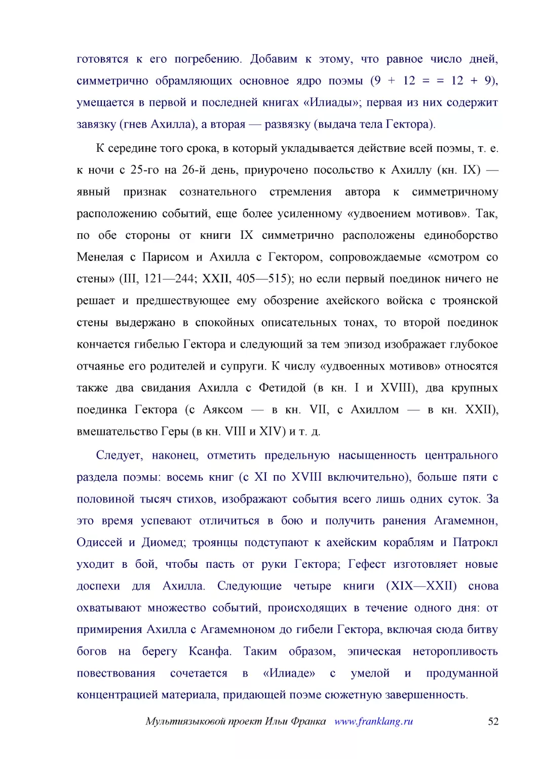 ﻿К середине того срока, в который укладывается действие всей поэмы, т. е. к ночи с 25-го на 26-й день, приурочено посольство к Ахиллу øкн. IXù — явный признак сознательного стремления автора к симметричному расположению событий, еще более усиленному «у..
﻿Следует, наконец, отметить предельную насыщенность центрального раздела поэмы: восемь книг øс XI по XVIII включительноù, больше пяти с половиной тысяч стихов, изображают события всего лишь одних суток. За это время успевают отличиться в бою и получить..