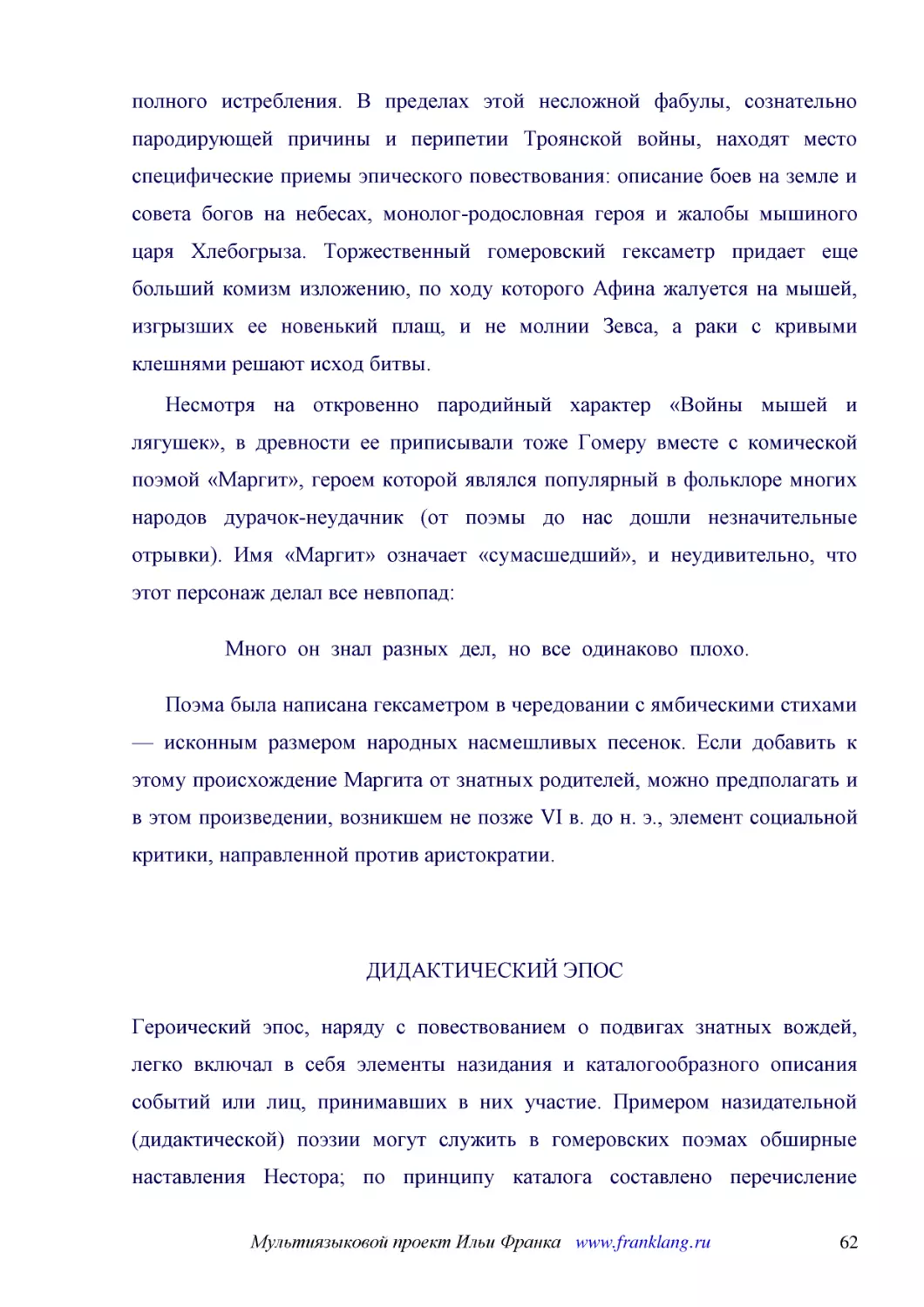 ﻿Несмотря на откровенно пародийный характер «Войны мышей и лягушек», в древности ее приписывали тоже Гомеру вместе с комической поэмой «Маргит», героем которой являлся популярный в фольклоре многих народов дурачок-неудачник øот поэмы до нас дошли незна..
﻿Много  он  знал  разных  дел,  но  все  одинаково  плохо
﻿Поэма была написана гексаметром в чередовании с ямбическими стихами — исконным размером народных насмешливых песенок. Если добавить к этому происхождение Маргита от знатных родителей, можно предполагать и в этом произведении, возникшем не позже VI в. ..
﻿ДИДАКТИЧЕСКИЙ ЭПО
﻿Героический эпос, наряду с повествованием о подвигах знатных вождей, легко включал в себя элементы назидания и каталогообразного описания событий или лиц, принимавших в них участие. Примером назидательной øдидактическойù поэзии могут служить в гомеров..