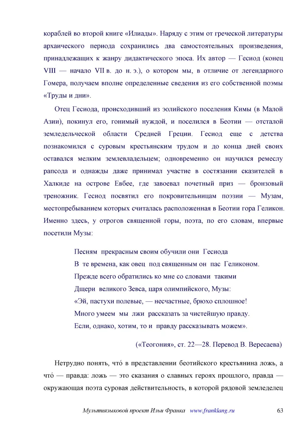 ﻿Отец Гесиода, происходивший из эолийского поселения Кимы øв Малой Азииù, покинул его, гонимый нуждой, и поселился в Беотии — отсталой земледельческой области Средней Греции. Гесиод еще с детства познакомился с суровым крестьянским трудом и до конца дн..
﻿Песням  прекрасным своим обучили они  Гесиода В  те времена, как овец  под священным он  пас  Геликоном. Прежде всего обратились ко мне со словами  такими Дщери  великого Зевса, царя олимпийского, Музы: «Эй, пастухи полевые, — несчастные, брюхо сплошн..
﻿ø«Теогония», ст. 22—28. Перевод В. Вересаева
﻿Нетрудно понять, что́ в представлении беотийского крестьянина ложь, а что́ — правда: ложь — это сказания о славных героях прошлого, правда — окружающая поэта суровая действительность, в которой рядовой земледелец вынужден терпеть угнетение и несправед..