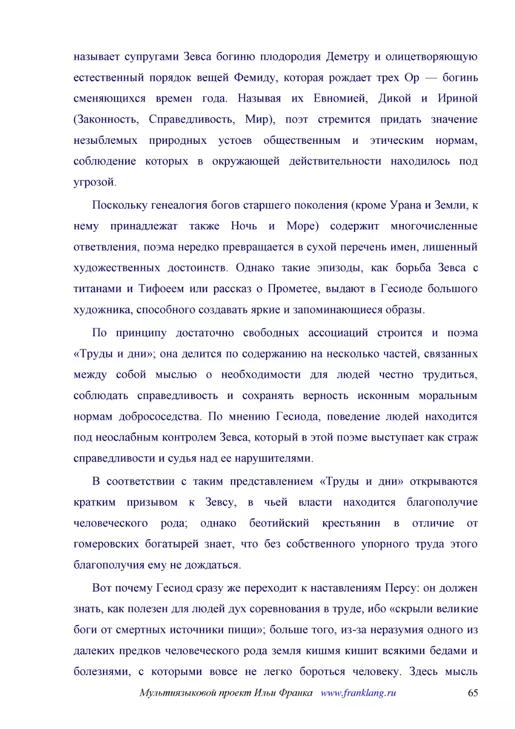 ﻿Поскольку генеалогия богов старшего поколения øкроме Урана и Земли, к нему принадлежат также Ночь и Мореù содержит многочисленные ответвления, поэма нередко превращается в сухой перечень имен, лишенный художественных достоинств. Однако такие эпизоды, ..
﻿По принципу достаточно свободных ассоциаций строится и поэма «Труды и дни»; она делится по содержанию на несколько частей, связанных между собой мыслью о необходимости для людей честно трудиться, соблюдать справедливость и сохранять верность исконным ..
﻿В соответствии с таким представлением «Труды и дни» открываются кратким призывом к Зевсу, в чьей власти находится благополучие человеческого рода; однако беотийский крестьянин в отличие от гомеровских богатырей знает, что без собственного упорного тру..
﻿Вот почему Гесиод сразу же переходит к наставлениям Персу: он должен знать, как полезен для людей дух соревнования в труде, ибо «скрыли великие боги от смертных источники пищи»; больше того, из-за неразумия одного из далеких предков человеческого рода..