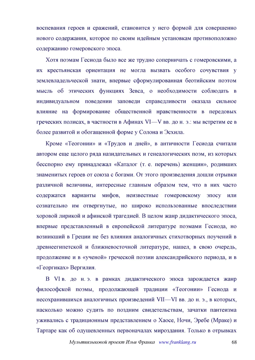 ﻿Хотя поэмам Гесиода было все же трудно соперничать с гомеровскими, а их крестьянская ориентация не могла вызвать особого сочувствия у землевладельческой знати, впервые сформулированная беотийским поэтом мысль об этических функциях Зевса, о необходимос..
﻿Кроме «Теогонии» и «Трудов и дней», в античности Гесиода считали автором еще целого ряда назидательных и генеалогических поэм, из которых бесспорно ему принадлежал «Каталог øт. е. переченьù женщин», родивших знаменитых героев от союза с богами. От это..
﻿В VI в. до н. э. в рамках дидактического эпоса зарождается жанр философской поэмы, продолжающей традиции «Теогонии» Гесиода и несохранившихся аналогичных произведений VII—VI вв. до н. э., в которых, насколько можно судить по поздним свидетельствам, за..