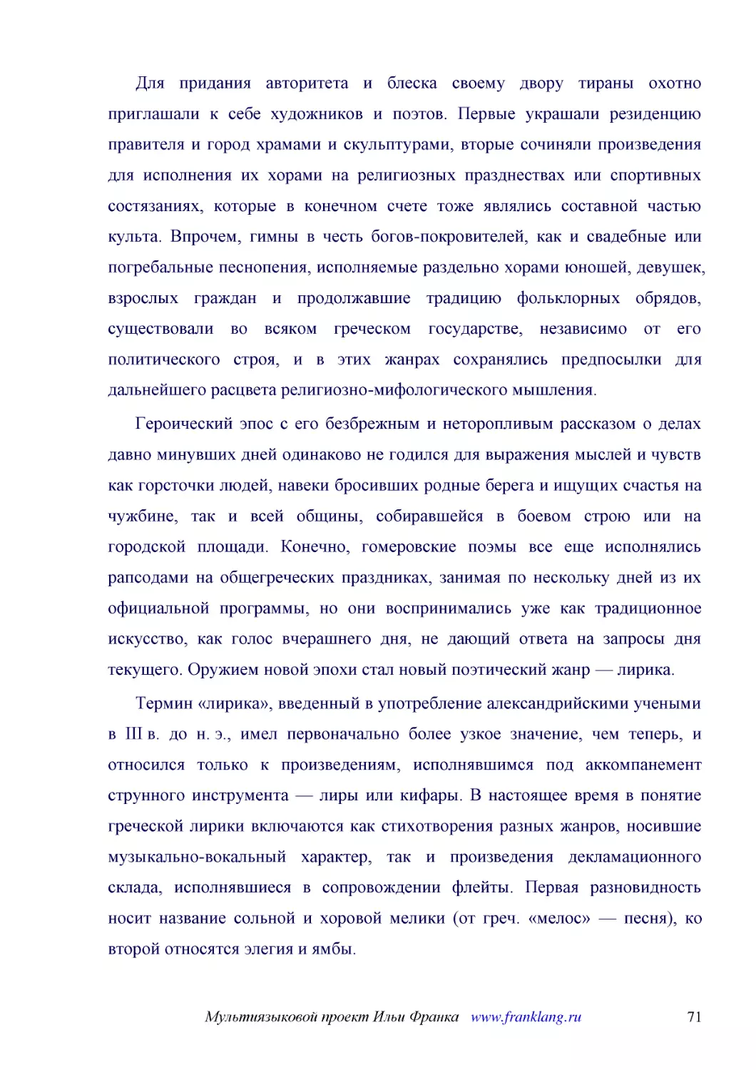 ﻿Для придания авторитета и блеска своему двору тираны охотно приглашали к себе художников и поэтов. Первые украшали резиденцию правителя и город храмами и скульптурами, вторые сочиняли произведения для исполнения их хорами на религиозных празднествах и..
﻿Героический эпос с его безбрежным и неторопливым рассказом о делах давно минувших дней одинаково не годился для выражения мыслей и чувств как горсточки людей, навеки бросивших родные берега и ищущих счастья на чужбине, так и всей общины, собиравшейся ..
﻿Термин «лирика», введенный в употребление александрийскими учеными в III в. до н. э., имел первоначально более узкое значение, чем теперь, и относился только к произведениям, исполнявшимся под аккомпанемент струнного инструмента — лиры или кифары. В н..