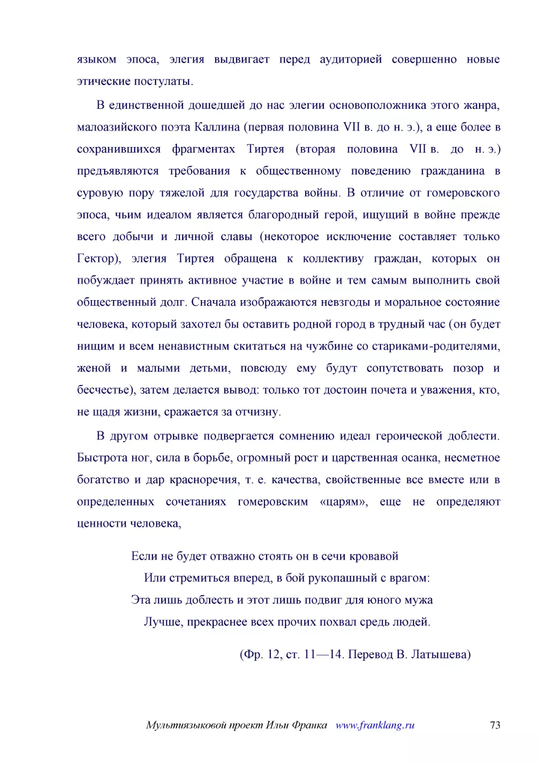 ﻿В единственной дошедшей до нас элегии основоположника этого жанра, малоазийского поэта Каллина øпервая половина VII в. до н. э.ù, а еще более в сохранившихся фрагментах Тиртея øвторая половина VII в. до н. э.ù предъявляются требования к общественному ..
﻿В другом отрывке подвергается сомнению идеал героической доблести. Быстрота ног, сила в борьбе, огромный рост и царственная осанка, несметное богатство и дар красноречия, т. е. качества, свойственные все вместе или в определенных сочетаниях гомеровски..
﻿Если не будет отважно стоять он в сечи кровавой     Или стремиться вперед, в бой рукопашный с врагом: Эта лишь доблесть и этот лишь подвиг для юного мужа     Лучше, прекраснее всех прочих похвал средь людей
﻿øФр. 12, ст. 11—14. Перевод В. Латышева