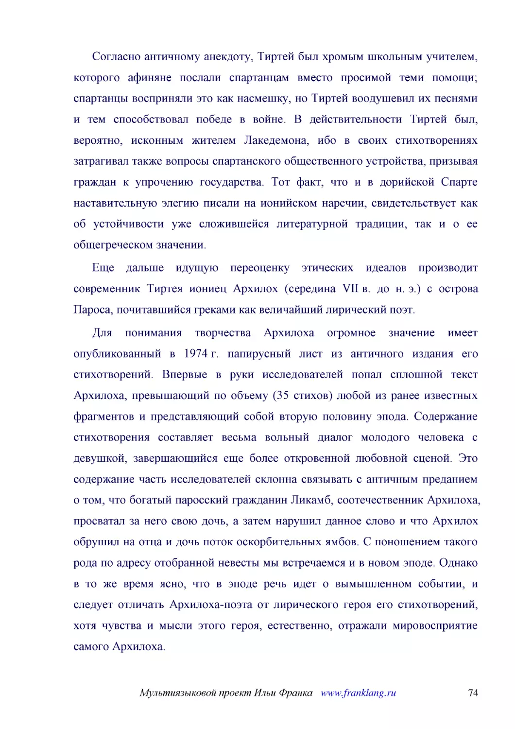 ﻿Согласно античному анекдоту, Тиртей был хромым школьным учителем, которого афиняне послали спартанцам вместо просимой теми помощи; спартанцы восприняли это как насмешку, но Тиртей воодушевил их песнями и тем способствовал победе в войне. В действитель..
﻿Еще дальше идущую переоценку этических идеалов производит современник Тиртея иониец Архилох øсередина VII в. до н. э.ù с острова Пароса, почитавшийся греками как величайший лирический поэт
﻿Для понимания творчества Архилоха огромное значение имеет опубликованный в 1974 г. папирусный лист из античного издания его стихотворений. Впервые в руки исследователей попал сплошной текст Архилоха, превышающий по объему ø35 стиховù любой из ранее из..