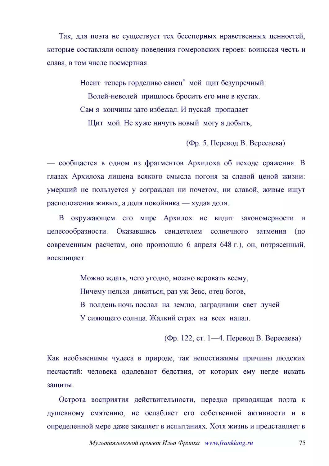 ﻿Так, для поэта не существует тех бесспорных нравственных ценностей, которые составляли основу поведения гомеровских героев: воинская честь и слава, в том числе посмертная
﻿Носит  теперь горделиво саиец*  мой  щит безупречный:     Волей-неволей  пришлось бросить его мне в кустах. Сам я  кончины зато избежал. И пускай  пропадает     ӹит  мой. Не хуже ничуть новый  могу я добыть
﻿øФр. 5. Перевод В. Вересаева
﻿— сообщается в одном из фрагментов Архилоха об исходе сражения. В глазах Архилоха лишена всякого смысла погоня за славой ценой жизни: умерший не пользуется у сограждан ни почетом, ни славой, живые ищут расположения живых, а доля покойника — худая доля
﻿В окружающем его мире Архилох не видит закономерности и целесообразности. Оказавшись свидетелем солнечного затмения øпо современным расчетам, оно произошло 6 апреля 648 г.ù, он, потрясенный, восклицает
﻿Можно ждать, чего угодно, можно веровать всему, Ничему нельзя  дивиться, раз уж Зевс, отец богов, В  полдень ночь послал  на  землю,  заградивши  свет  лучей У сияющего солнца. Жалкий страх  на  всех  напал
﻿øФр. 122, ст. 1—4. Перевод В. Вересаева
﻿Как необъяснимы чудеса в природе, так непостижимы причины людских несчастий: человека одолевают бедствия, от которых ему негде искать защиты
﻿Острота восприятия действительности, нередко приводящая поэта к душевному смятению, не ослабляет его собственной активности и в определенной мере даже закаляет в испытаниях. Хотя жизнь и представляет в его глазах смену событий без отчетливо уловимого ..