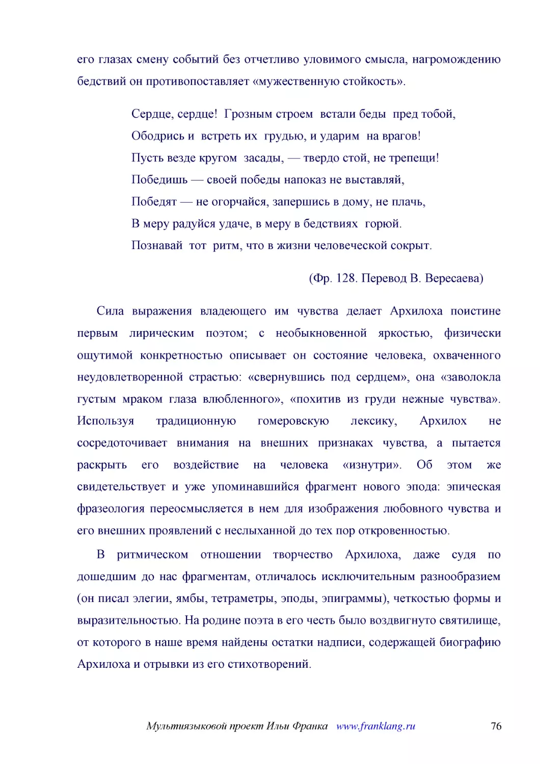 ﻿Сердце, сердце!  Грозным строем  встали беды  пред тобой, Ободрись и  встреть их  грудью, и ударим  на врагов! Пусть везде кругом  засады, — твердо стой, не трепещи! Победишь — своей победы напоказ не выставляй, Победят — не огорчайся, запершись в дом..
﻿øФр. 128. Перевод В. Вересаева
﻿Сила выражения владеющего им чувства делает Архилоха поистине первым лирическим поэтом; с необыкновенной яркостью, физически ощутимой конкретностью описывает он состояние человека, охваченного неудовлетворенной страстью: «свернувшись под сердцем», она..
﻿В ритмическом отношении творчество Архилоха, даже судя по дошедшим до нас фрагментам, отличалось исключительным разнообразием øон писал элегии, ямбы, тетраметры, эподы, эпиграммыù, четкостью формы и выразительностью. На родине поэта в его честь было в..