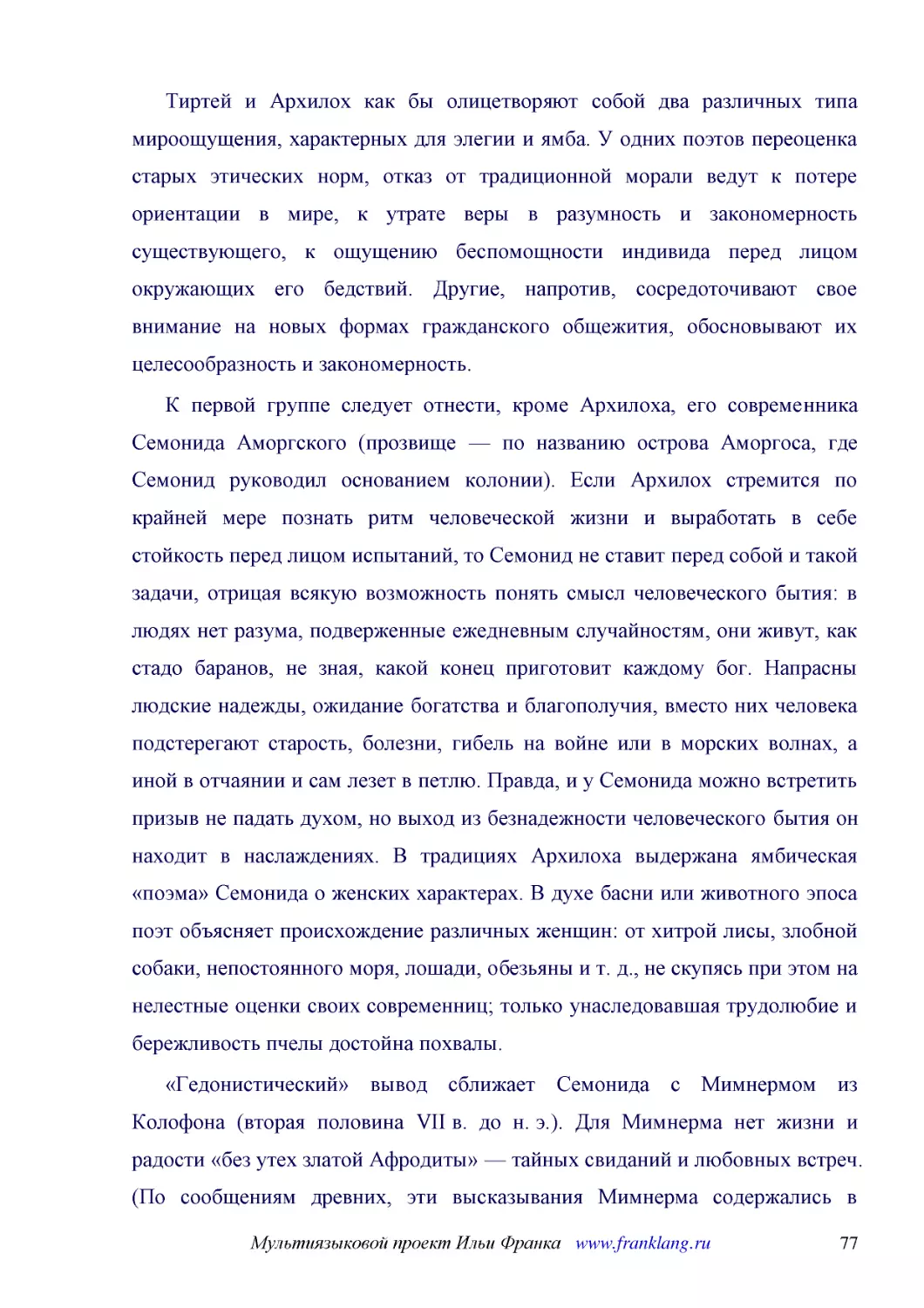 ﻿Тиртей и Архилох как бы олицетворяют собой два различных типа мироощущения, характерных для элегии и ямба. У одних поэтов переоценка старых этических норм, отказ от традиционной морали ведут к потере ориентации в мире, к утрате веры в разумность и зак..
﻿К первой группе следует отнести, кроме Архилоха, его современника Семонида Аморгского øпрозвище — по названию острова Аморгоса, где Семонид руководил основанием колонииù. Если Архилох стремится по крайней мере познать ритм человеческой жизни и выработ..
﻿«Гедонистический» вывод сближает Семонида с Мимнермом из Колофона øвторая половина VII в. до н. э.ù. Для Мимнерма нет жизни и радости «без утех златой Афродиты» — тайных свиданий и любовных встреч. øПо сообщениям древних, эти высказывания Мимнерма сод..