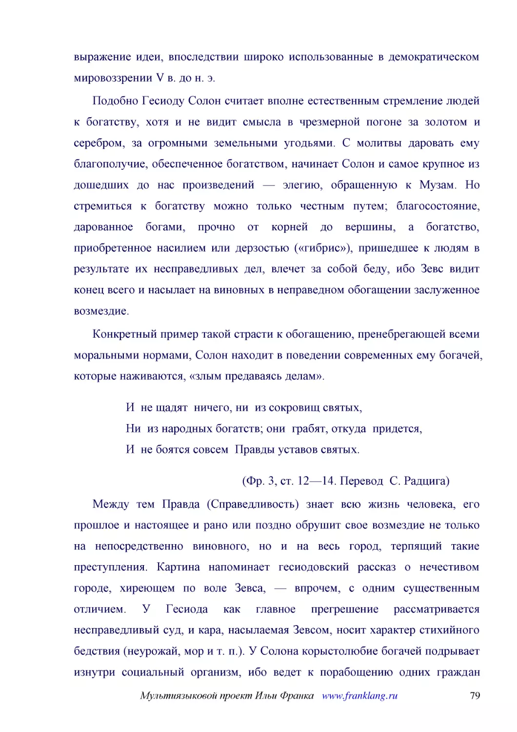 ﻿Подобно Гесиоду Солон считает вполне естественным стремление людей к богатству, хотя и не видит смысла в чрезмерной погоне за золотом и серебром, за огромными земельными угодьями. С молитвы даровать ему благополучие, обеспеченное богатством, начинает ..
﻿Конкретный пример такой страсти к обогащению, пренебрегающей всеми моральными нормами, Солон находит в поведении современных ему богачей, которые наживаются, «злым предаваясь делам»
﻿И  не щадят  ничего, ни  из сокровищ святых, Ни  из народных богатств; они  грабят, откуда  придется, И  не боятся совсем  Правды уставов святых
﻿øФр. 3, ст. 12—14. Перевод  С. Радцига
﻿Между тем Правда øСправедливостьù знает всю жизнь человека, его прошлое и настоящее и рано или поздно обрушит свое возмездие не только на непосредственно виновного, но и на весь город, терпящий такие преступления. Картина напоминает гесиодовский расск..