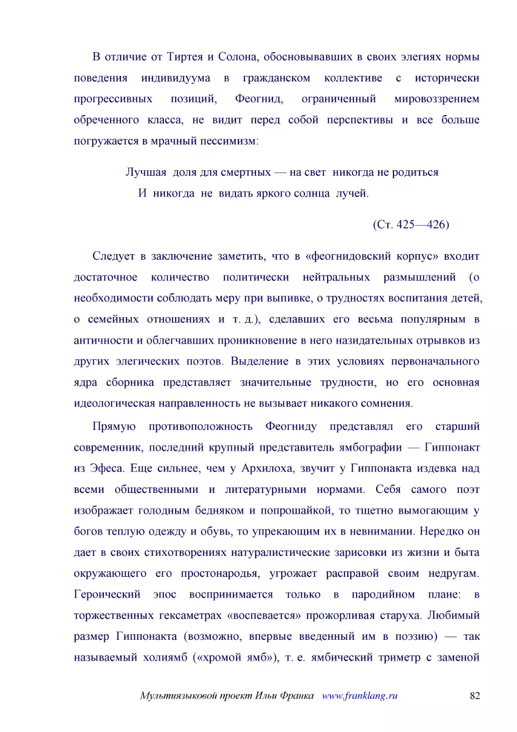 ﻿В отличие от Тиртея и Солона, обосновывавших в своих элегиях нормы поведения индивидуума в гражданском коллективе с исторически прогрессивных позиций, Феогнид, ограниченный мировоззрением обреченного класса, не видит перед собой перспективы и все боль..
﻿Лучшая  доля для смертных — на свет  никогда не родиться     И  никогда  не  видать яркого солнца  лучей
﻿øСт. 425—426
﻿Следует в заключение заметить, что в «феогнидовский корпус» входит достаточное количество политически нейтральных размышлений øо необходимости соблюдать меру при выпивке, о трудностях воспитания детей, о семейных отношениях и т. д.ù, сделавших его вес..
﻿Прямую противоположность Феогниду представлял его старший современник, последний крупный представитель ямбографии — Гиппонакт из Эфеса. Еще сильнее, чем у Архилоха, звучит у Гиппонакта издевка над всеми общественными и литературными нормами. Себя само..