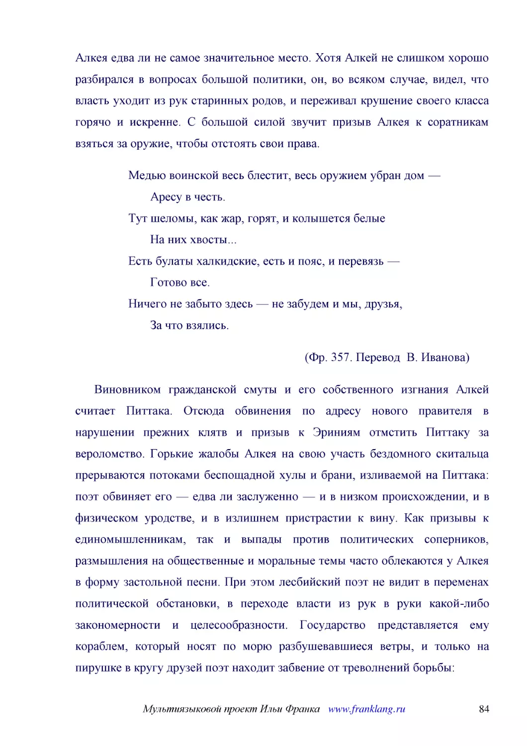 ﻿Медью воинской весь блестит, весь оружием убран дом —        Аресу в честь. Тут шеломы, как жар, горят, и колышется белые        На них хвосты... Есть булаты халкидские, есть и пояс, и перевязь —        Готово все. Ничего не забыто здесь — не забудем ..
﻿øФр. 357. Перевод  В. Иванова
﻿Виновником гражданской смуты и его собственного изгнания Алкей считает Питтака. Отсюда обвинения по адресу нового правителя в нарушении прежних клятв и призыв к Эриниям отмстить Питтаку за вероломство. Горькие жалобы Алкея на свою участь бездомного ск..