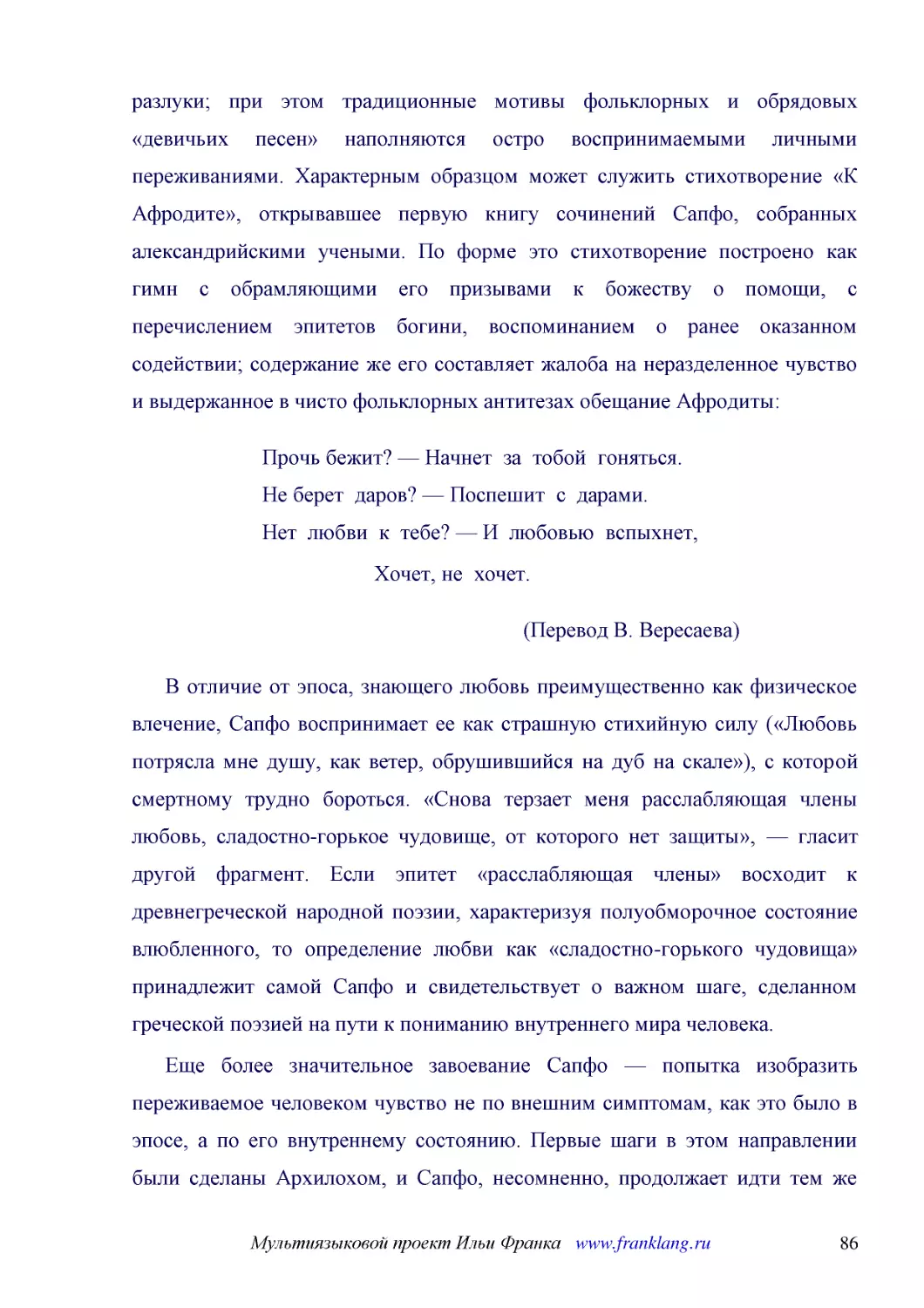 ﻿Прочь бежит? — Начнет  за  тобой  гоняться. Не берет  даров? — Поспешит  с  дарами. Нет  любви  к  тебе? — И  любовью  вспыхнет
﻿Хочет, не  хочет
﻿øПеревод В. Вересаева
﻿В отличие от эпоса, знающего любовь преимущественно как физическое влечение, Сапфо воспринимает ее как страшную стихийную силу ø«Любовь потрясла мне душу, как ветер, обрушившийся на дуб на скале»ù, с которой смертному трудно бороться. «Снова терзает м..
﻿Еще более значительное завоевание Сапфо — попытка изобразить переживаемое человеком чувство не по внешним симптомам, как это было в эпосе, а по его внутреннему состоянию. Первые шаги в этом направлении были сделаны Архилохом, и Сапфо, несомненно, прод..