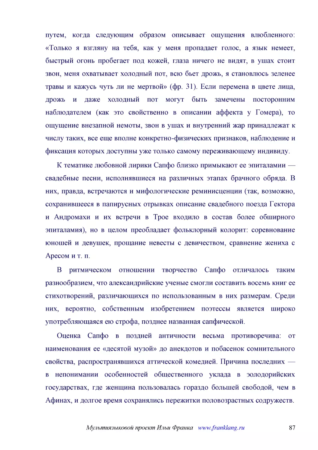 ﻿К тематике любовной лирики Сапфо близко примыкают ее эпиталамии — свадебные песни, исполнявшиеся на различных этапах брачного обряда. В них, правда, встречаются и мифологические реминисценции øтак, возможно, сохранившееся в папирусных отрывках описани..
﻿В ритмическом отношении творчество Сапфо отличалось таким разнообразием, что александрийские ученые смогли составить восемь книг ее стихотворений, различающихся по использованным в них размерам. Среди них, вероятно, собственным изобретением поэтессы я..
﻿Оценка Сапфо в поздней античности весьма противоречива: от наименования ее «десятой музой» до анекдотов и побасенок сомнительного свойства, распространявшихся аттической комедией. Причина последних — в непонимании особенностей общественного уклада в э..