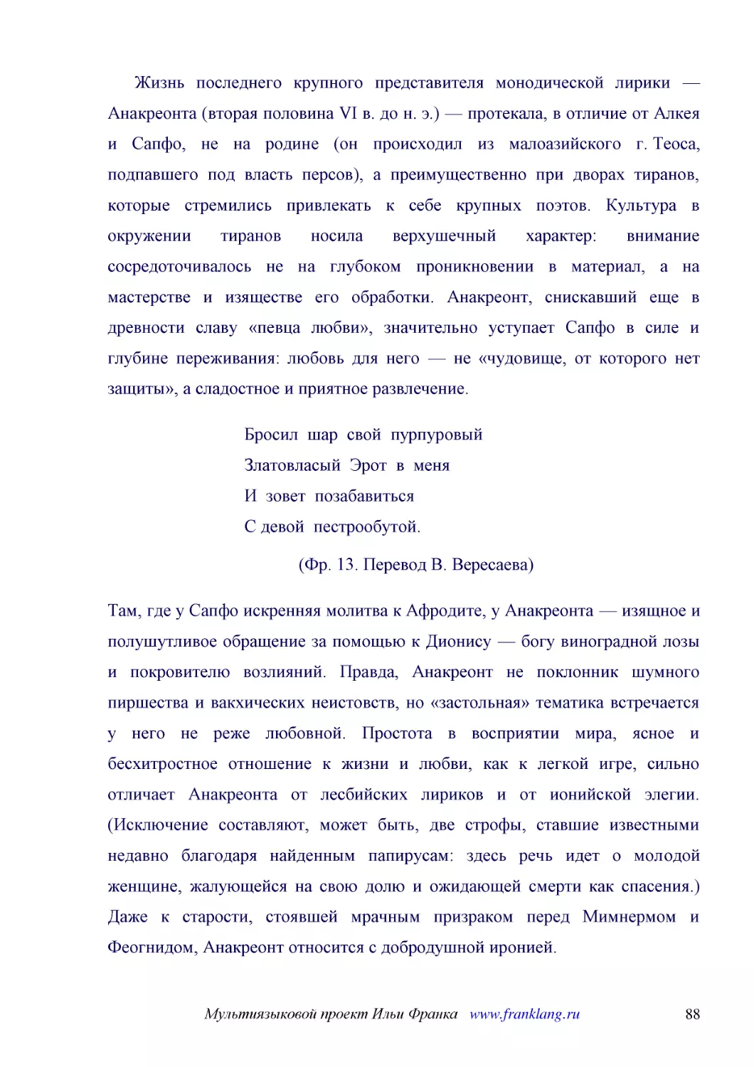 ﻿Жизнь последнего крупного представителя монодической лирики — Анакреонта øвторая половина VI в. до н. э.ù — протекала, в отличие от Алкея и Сапфо, не на родине øон происходил из малоазийского г. Теоса, подпавшего под власть персовù, а преимущественно ..
﻿Бросил  шар  свой  пурпуровый Златовласый  Эрот  в  меня И  зовет  позабавиться С девой  пестрообутой
﻿øФр. 13. Перевод В. Вересаева
﻿Там, где у Сапфо искренняя молитва к Афродите, у Анакреонта — изящное и полушутливое обращение за помощью к Дионису — богу виноградной лозы и покровителю возлияний. Правда, Анакреонт не поклонник шумного пиршества и вакхических неистовств, но «застоль..