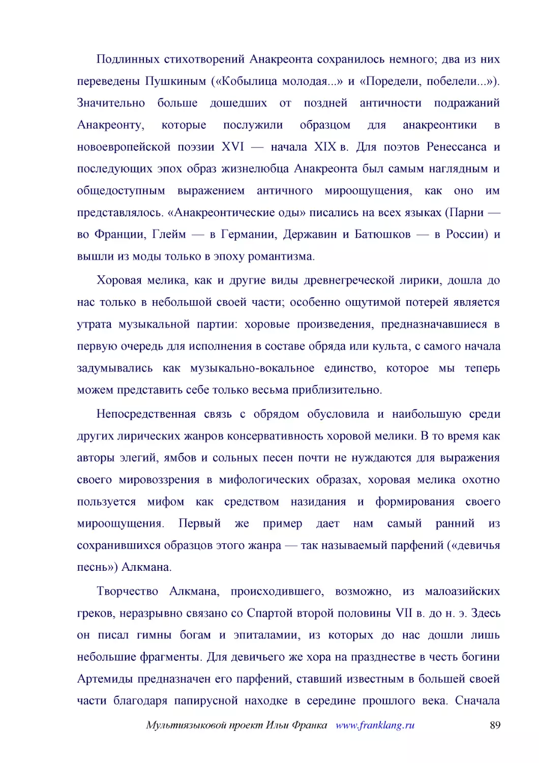 ﻿Подлинных стихотворений Анакреонта сохранилось немного; два из них переведены Пушкиным ø«Кобылица молодая...» и «Поредели, побелели...»ù. Значительно больше дошедших от поздней античности подражаний Анакреонту, которые послужили образцом для анакреонт..
﻿Хоровая мелика, как и другие виды древнегреческой лирики, дошла до нас только в небольшой своей части; особенно ощутимой потерей является утрата музыкальной партии: хоровые произведения, предназначавшиеся в первую очередь для исполнения в составе обря..
﻿Непосредственная связь с обрядом обусловила и наибольшую среди других лирических жанров консервативность хоровой мелики. В то время как авторы элегий, ямбов и сольных песен почти не нуждаются для выражения своего мировоззрения в мифологических образах..
﻿Творчество Алкмана, происходившего, возможно, из малоазийских греков, неразрывно связано со Спартой второй половины VII в. до н. э. Здесь он писал гимны богам и эпиталамии, из которых до нас дошли лишь небольшие фрагменты. Для девичьего же хора на пра..