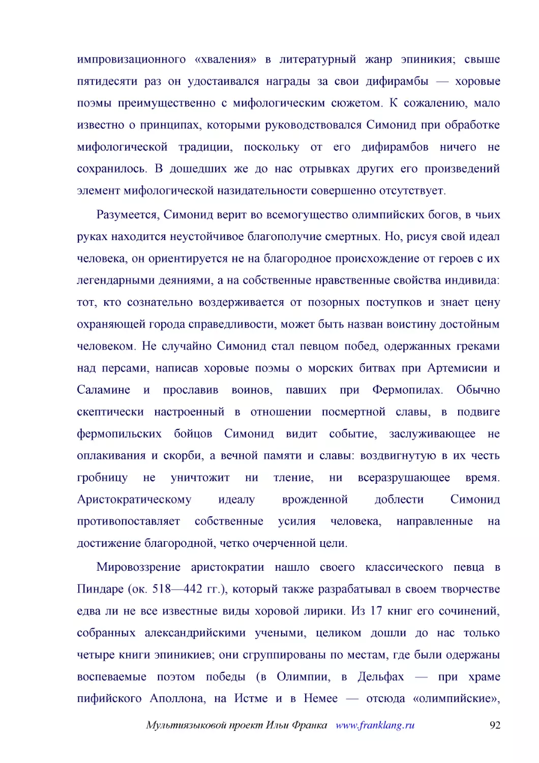 ﻿Разумеется, Симонид верит во всемогущество олимпийских богов, в чьих руках находится неустойчивое благополучие смертных. Но, рисуя свой идеал человека, он ориентируется не на благородное происхождение от героев с их легендарными деяниями, а на собстве..
﻿Мировоззрение аристократии нашло своего классического певца в Пиндаре øок. 518—442 гг.ù, который также разрабатывал в своем творчестве едва ли не все известные виды хоровой лирики. Из 17 книг его сочинений, собранных александрийскими учеными, целиком ..