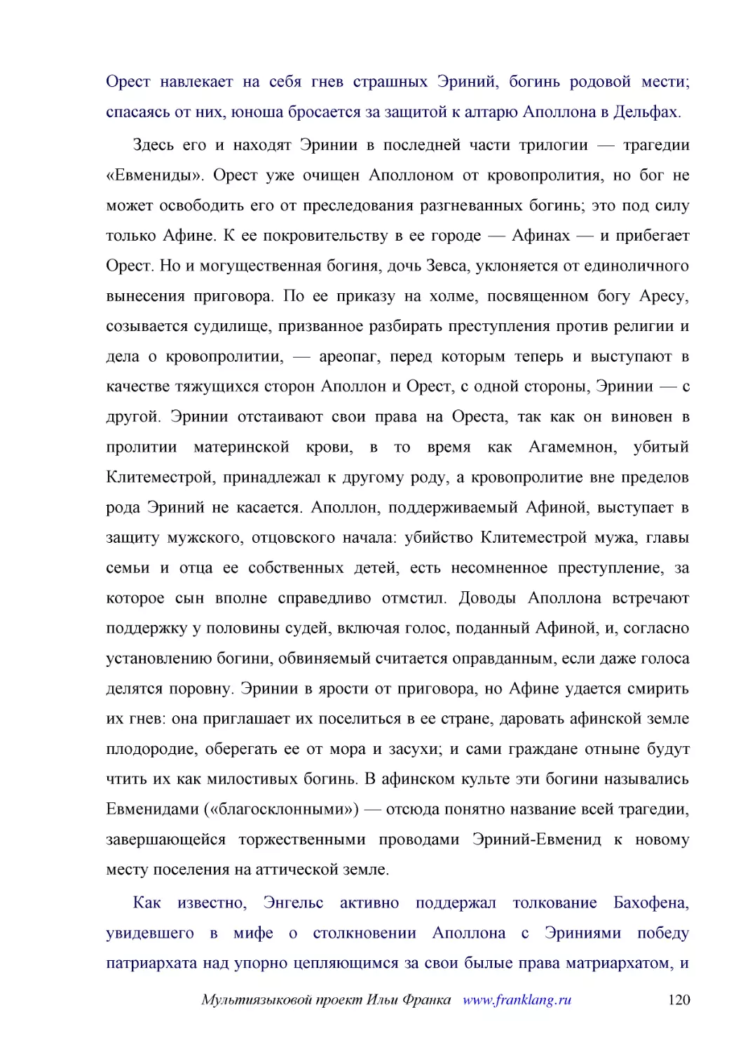 ﻿Здесь его и находят Эринии в последней части трилогии — трагедии «Евмениды». Орест уже очищен Аполлоном от кровопролития, но бог не может освободить его от преследования разгневанных богинь; это под силу только Афине. К ее покровительству в ее городе ..
﻿Как известно, Энгельс активно поддержал толкование Бахофена, увидевшего в мифе о столкновении Аполлона с Эриниями победу патриархата над упорно цепляющимся за свои былые права матриархатом, и это древнейшее содержание мифа имело определенное значение ..