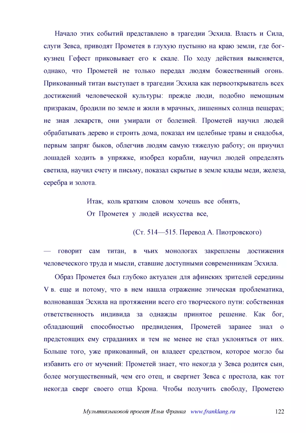 ﻿Начало этих событий представлено в трагедии Эсхила. Власть и Сила, слуги Зевса, приводят Прометея в глухую пустыню на краю земли, где бог-кузнец Гефест приковывает его к скале. По ходу действия выясняется, однако, что Прометей не только передал людям ..
﻿Итак,  коль кратким  словом  хочешь  все  обнять, От  Прометея  у  людей  искусства  все
﻿øСт. 514—515. Перевод А. Пиотровского
﻿— говорит сам титан, в чьих монологах закреплены достижения человеческого труда и мысли, ставшие доступными современникам Эсхила
﻿Образ Прометея был глубоко актуален для афинских зрителей середины V в. еще и потому, что в нем нашла отражение этическая проблематика, волновавшая Эсхила на протяжении всего его творческого пути: собственная ответственность индивида за однажды принят..