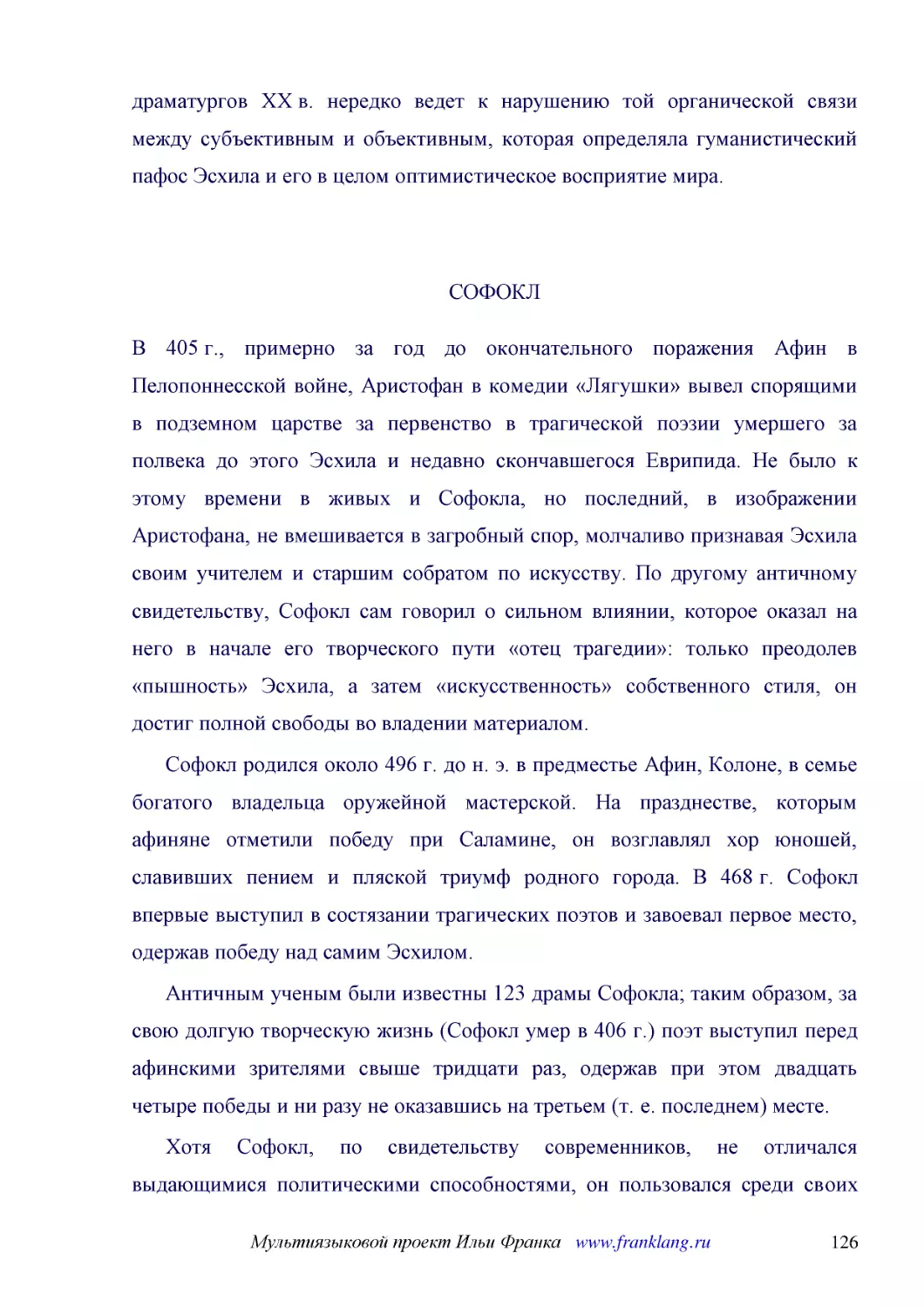 ﻿СОФОК
﻿В 405 г., примерно за год до окончательного поражения Афин в Пелопоннесской войне, Аристофан в комедии «Лягушки» вывел спорящими в подземном царстве за первенство в трагической поэзии умершего за полвека до этого Эсхила и недавно скончавшегося Еврипид..
﻿Софокл родился около 496 г. до н. э. в предместье Афин, Колоне, в семье богатого владельца оружейной мастерской. На празднестве, которым афиняне отметили победу при Саламине, он возглавлял хор юношей, славивших пением и пляской триумф родного города. ..
﻿Античным ученым были известны 123 драмы Софокла; таким образом, за свою долгую творческую жизнь øСофокл умер в 406 г.ù поэт выступил перед афинскими зрителями свыше тридцати раз, одержав при этом двадцать четыре победы и ни разу не оказавшись на треть..
﻿Хотя Софокл, по свидетельству современников, не отличался выдающимися политическими способностями, он пользовался среди своих сограждан уважением и почетом. В 443 г. его избрали председателем коллегии, заведовавшей поступлением взносов в союзную казну..