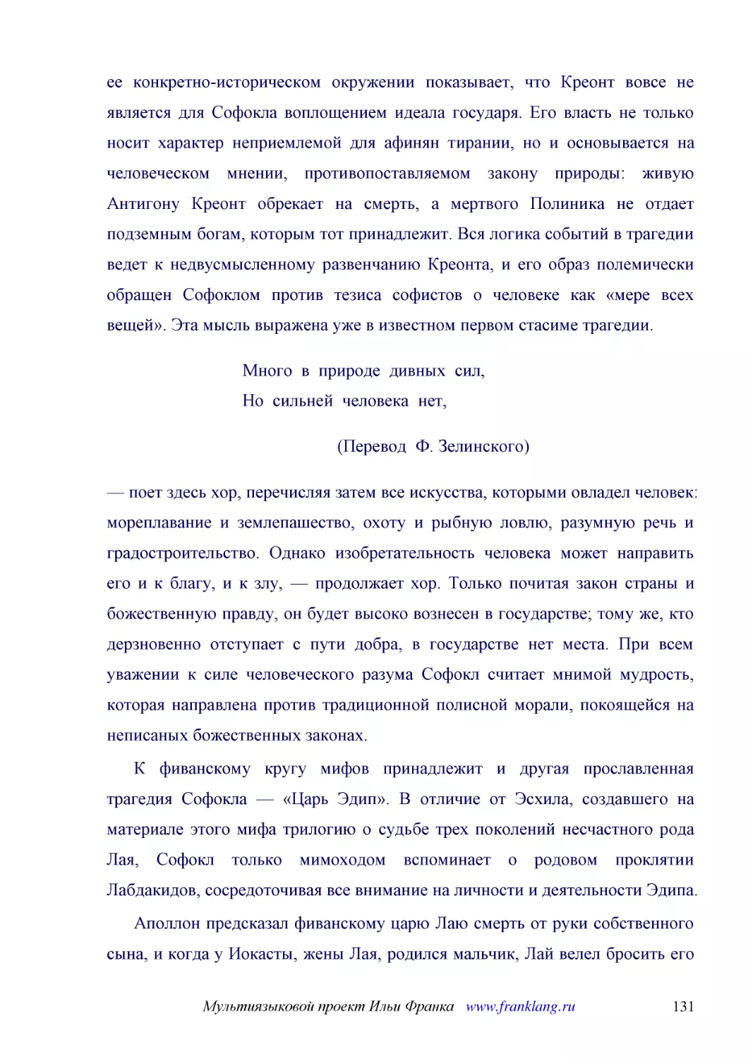 ﻿Много  в  природе  дивных  сил, Но  сильней  человека  нет
﻿øПеревод  Ф. Зелинского
﻿— поет здесь хор, перечисляя затем все искусства, которыми овладел человек: мореплавание и землепашество, охоту и рыбную ловлю, разумную речь и градостроительство. Однако изобретательность человека может направить его и к благу, и к злу, — продолжает ..
﻿К фиванскому кругу мифов принадлежит и другая прославленная трагедия Софокла — «Царь Эдип». В отличие от Эсхила, создавшего на материале этого мифа трилогию о судьбе трех поколений несчастного рода Лая, Софокл только мимоходом вспоминает о родовом про..
﻿Аполлон предсказал фиванскому царю Лаю смерть от руки собственного сына, и когда у Иокасты, жены Лая, родился мальчик, Лай велел бросить его в горах. Раб, которому это было поручено, пожалев младенца, отдал его пастуху коринфского царя; тот отнес подк..