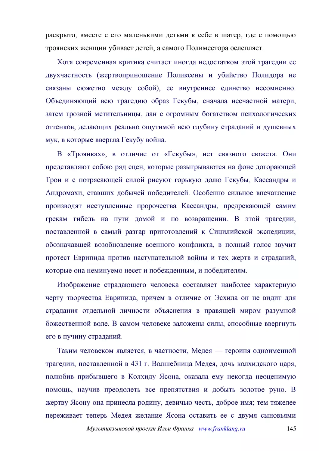 ﻿Хотя современная критика считает иногда недостатком этой трагедии ее двухчастность øжертвоприношение Поликсены и убийство Полидора не связаны сюжетно между собойù, ее внутреннее единство несомненно. Объединяющий всю трагедию образ Гекубы, сначала несч..
﻿В «Троянках», в отличие от «Гекубы», нет связного сюжета. Они представляют собою ряд сцен, которые разыгрываются на фоне догорающей Трои и с потрясающей силой рисуют горькую долю Гекубы, Кассандры и Андромахи, ставших добычей победителей. Особенно сил..
﻿Изображение страдающего человека составляет наиболее характерную черту творчества Еврипида, причем в отличие от Эсхила он не видит для страдания отдельной личности объяснения в правящей миром разумной божественной воле. В самом человеке заложены силы,..
﻿Таким человеком является, в частности, Медея — героиня одноименной трагедии, поставленной в 431 г. Волшебница Медея, дочь колхидского царя, полюбив прибывшего в Колхиду Ясона, оказала ему некогда неоценимую помощь, научив преодолеть все препятствия и ..