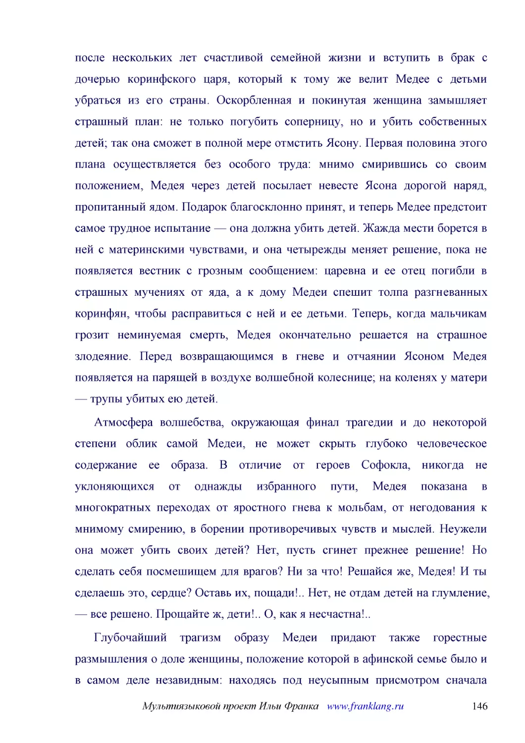 ﻿Атмосфера волшебства, окружающая финал трагедии и до некоторой степени облик самой Медеи, не может скрыть глубоко человеческое содержание ее образа. В отличие от героев Софокла, никогда не уклоняющихся от однажды избранного пути, Медея показана в мног..
﻿Глубочайший трагизм образу Медеи придают также горестные размышления о доле женщины, положение которой в афинской семье было и в самом деле незавидным: находясь под неусыпным присмотром сначала родителей, а потом мужа, она была обречена всю жизнь оста..