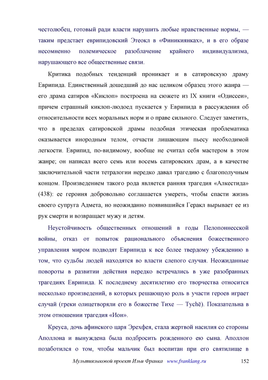 ﻿Критика подобных тенденций проникает и в сатировскую драму Еврипида. Единственный дошедший до нас целиком образец этого жанра — его драма сатиров «Киклоп» построена на сюжете из IX книги «Одиссеи», причем страшный киклоп-людоед пускается у Еврипида в ..
﻿Неустойчивость общественных отношений в годы Пелопоннесской войны, отказ от попыток рационального объяснения божественного управления миром подводят Еврипида к все более твердому убеждению в том, что судьбы людей находятся во власти слепого случая. Не..
﻿Креуса, дочь афинского царя Эрехфея, стала жертвой насилия со стороны Аполлона и вынуждена была подбросить рожденного ею сына. Аполлон позаботился о том, чтобы мальчик был воспитан при его святилище в Дельфах, где он вырос и стал служителем в храме. М..